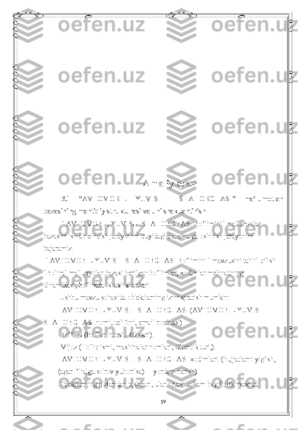 Amaliy qism
3.1   “ AVTOMOBIL   YUVISH     SHAHOBCHASI ”   ma’lumotlar
bazasining mantiqiy strukturasi va uni shakllantirish
"  AVTOMOBIL YUVISH  SHAHOBCHASI  Bo’limini" ma'lumotlar 
bazasini ishlab chiqish jarayonini quyidagicha amalga oshirish jarayonini 
bajaramiz.
  "  AVTOMOBIL YUVISH  SHAHOBCHASI  Bo’limini " mavzusini tahlil qilish
"Bolim" ma'lumotlar bazasi berilgan bo’limlar, xodimlar mehnatining              
dinamikasi, bo’limda ishash shartlari.
  Ushbu mavzu sohasida ob'ektlarning izini ajratish mumkin:
-  AVTOMOBIL YUVISH  SHAHOBCHASI  ( AVTOMOBIL YUVISH  
SHAHOBCHASI  nomi, telifoni, email pochtasi)
-Bo’limi (Bo’lim nomi, Rahbari).
-Mijoz (To'liq ismi, mashinalar nomlari, Clientik turi,).
-  AVTOMOBIL YUVISH  SHAHOBCHASI  xodimlari. (hujjatlarni yig'ish, 
(agar filialga so'rov yuborilsa)     yordam berish).
Ob'ektlarning o'zlaridan tashqari, ular o'rtasida ham bog'liqlik mavjud.
19 