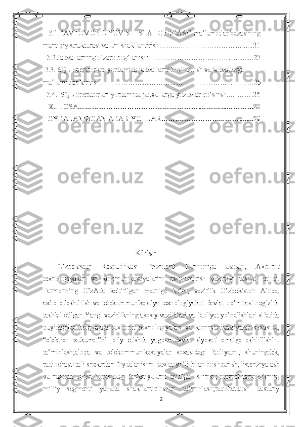     3.1. “AVTOMOBIL YUVISH  SHAHOBCHASI” ma’lumotlar bazasining
mantiqiy strukturasi va uni shakllantirish……...………………………......20
   3.2 Jadvallarning o’zaro bog’lanishi…………………….………..............23
  3.3. SQL operatorlari yordamida jadvallarni hosil qilish va jadvallarga 
ma’lumotlar kiritish…………………………...….………………...………25
   3.4.  SQL operatorlari yordamida jadvallarga yozuvlar qo’shish.….…….26
    XULOSA…………………………………………….………...………...28       
FOYDALANILGAN ADABIYOTLAR…….……………...………........29
   
  Kirish
O’zbekiston   Respublikasi   Prezidenti   Farmoniga   asosan,   Axborot
texnologiyalari   va   kommunikastiyalarini   rivojlantirish   vazirligi   tashkil   etildi.
Farmonning   O’zAda   keltirilgan   matniga   ko’ra,   vazirlik   O’zbekiston   Aloqa,
axborotlashtirish va telekommunikastiya texnologiyalari davlat qo’mitasi negizida
tashkil etilgan.Yangi vazirlikning asosiy vazifalari va faoliyat yo’nalishlari sifatida
quyidagilar   belgilangan:axborot   texnologiyalari   va   kommunikastiyalar   soxasida,
“elektron   xukumat”ni   joriy   etishda   yagona   davlat   siyosati   amalga   oshirilishini
ta’minlash;aloqa   va   telekommunikastiyalar   soxasidagi   faoliyatni,   shuningdek,
radiochastotali spektrdan foydalanishni davlat yo’li bilan boshqarish, listenziyalash
va   nazorat   qilish   borasidagi   funkstiyalarni   amalga   oshirish;Internet   tarmog’ining
milliy   segmenti   yanada   shakllantirilishini   ta’minlash;raqobatdosh   dasturiy
2 