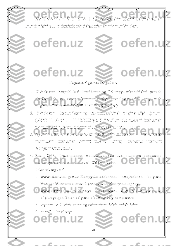 AVTOMABIL YUVISH SHAHOBCHASI lar ishini takomillashtirish va ish
unumdorligini yuqori darajada oshirishga erishishimiz mumkin ekan.
Foydalanilgan adabiyotlar.
1. O‘zbekiston   Respublikasi   Prezidentining   “Kompyuterlashtirishni   yanada
rivojlantirish   va   axborot-kommunikatsiya   texnologiyalarini   joriy   etish
to‘g‘risida”gi Farmoni (№PF-3080 30.05.2002 y.). 
2. O‘zbekiston   Respublikasining   “Axborotlashtirish   to‘g‘risida”gi   Qonuni.
(№563-11.   №   560-II   11.12.2003   y.).   5.   “Ma’lumotlar   bazasini   boshqarish
tizimlar” fani bo’yicha elektron o’quv qo’llanma, TATU FF. 
3. Ayupov R.X., Ismoilov S.I., Azlarov A.X., “MS Access 2002 - ma’lumotlar
majmuasini   boshqarish   tizimi”(o’quv   qo’llanma)   Toshkent.:   Toshkent
Moliya instituti, 2004. 
4. Кодд   Э.Ф.,   “Реляционная   модель   данных   для   больших   совместно
используемых банков данных”. СУБД . 1995  г . 
Internet saytlari  
1. www.ictcouncil.gov.uz-Kompyuterlashtirishni   rivojlantirish   bo`yicha
Vazirlar Maxkamasi muvofiqlashtiruvchi Kengashining sayti. 
2. www.ecsoman.edu.ru–Rossiya   Federatsiyasi   Oliy   o`quv   yurtlarida
o`qitilayotgan fanlar bo`yicha o`quv-uslubiy komplekslar. 
3. ziyonet.uz–O`zbekistonning axborotlarni izlab topish tizimi. 
4. http://ITPortal sayti.
 
28 