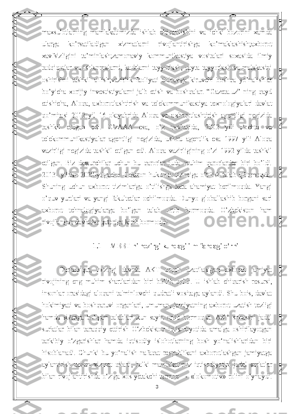 maxsulotlarning   mamlakatimizda   ishlab   chiqarilishini   va   ichki   bozorini   xamda
ularga   ko’rsatiladigan   xizmatlarni   rivojlantirishga   ko’maklashish;axborot
xavfsizligini   ta’minlash;zamonaviy   kommunikastiya   vositalari   soxasida   ilmiy
tadqiqotlar  va  ishlanmalarni, kadrlarni  tayyorlash, qayta  tayyorlash  va malakasini
oshirishni   tashkil   qilish;vazirlik   faoliyati   doirasiga   kiruvchi   boshqa   yo’nalishlar
bo’yicha   xorijiy   investistiyalarni   jalb   etish   va   boshqalar.   “Gazeta.uz”   ning   qayd
etishicha,   Aloqa,   axborotlashtirish   va   telekommunikastiya   texnologiyalari   davlat
qo’mitasi   2012   yil   16   oktyabrida   Aloqa   va   axborotlashtirish   agentligi   negizida
tashkil   etilgan   edi.   O’zAAA   esa,   o’z   navbatida,   2002   yili   Pochta   va
telekommunikastiyalar   agentligi   negizida,   ushbu   agentlik   esa   1997   yili   Aloqa
vazirligi   negizida   tashkil   etilgan   edi.   Aloqa   vazirligining   o’zi   1992   yilda   tashkil
etilgan.   Biz   dasturchilar   uchun   bu   qarorlar   juda   muhim   qarorlardan   biri   bo’ldi.
2013-   yildan   2020-yilgacha   Elektron   hukumat   tizimiga   o’tilish   talab   qilinmoqda.
Shuning   uchun   axborot   tizimlariga   o’tilishga   kata   ahamiyat   berilmoqda.   Yangi
o’quv   yurtlari   va   yangi   fakultetlar   ochilmoqda.   Dunyo   globallashib   borgani   sari
axborot   tehnalogiyalarga   bo’lgan   talab   ortib   bormoqda.   O’zbekiston   ham
rivojlangan davlatlar qatoriga kirib bormoqda. 
1.1 MBBT ni hozirgi kundagi ilm-fandagi o’rni
Darhaqiqat,   hozirgi   davrda   AKT   orqali   uzatiladigan   axborot   jamiyat
rivojining   eng   muhim   shartlaridan   biri   bo‘lib   qoldi.   U   ishlab   chiqarish   resursi,
insonlar orasidagi  aloqani ta'minlovchi qudratli vositaga aylandi. Shu bois, davlat
hokimiyati   va   boshqaruvi   organlari,   umuman,   jamiyatning   axborot   uzatish   tezligi
hamda   sifatiga   bo‘lgan   talablari   kun   sayin   ortib   bormoqda.   AKT   sohasini   jadal
sur'atlar   bilan   taraqqiy   ettirish   O‘zbekiston   iqtisodiyotida   amalga   oshirilayotgan
tarkibiy   o‘zgarishlar   hamda   iqtisodiy   islohotlarning   bosh   yo‘nalishlaridan   biri
hisoblanadi.   Chunki   bu   yo‘nalish   nafaqat   respublikani   axborotlashgan   jamiyatga
aylantirish   uchun   xizmat   qiladi,   balki   mamlakatimiz   iqtisodiyotini   jadal   sur'atlar
bilan rivojlantirishda o‘ziga xos yetakchi tarmoq — «lokomotiv» rolini o‘ynaydi.
3 