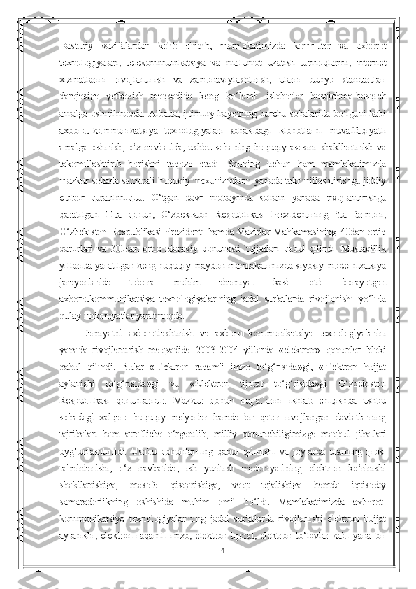 Dasturiy   vazifalardan   kelib   chiqib,   mamlakatimizda   komputer   va   axborot
texnologiyalari,   telekommunikatsiya   va   ma'lumot   uzatish   tarmoqlarini,   internet
xizmatlarini   rivojlantirish   va   zamonaviylashtirish,   ularni   dunyo   standartlari
darajasiga   yetkazish   maqsadida   keng   ko‘lamli   islohotlar   bosqichma-bosqich
amalga oshirilmoqda. Albatta, ijtimoiy hayotning barcha  sohalarida bo‘lgani  kabi
axborot-kommunikatsiya   texnologiyalari   sohasidagi   islohotlarni   muvaffaqiyatli
amalga   oshirish,   o‘z   navbatida,   ushbu   sohaning   huquqiy   asosini   shakllantirish   va
takomillashtirib   borishni   taqozo   etadi.   Shuning   uchun   ham   mamlakatimizda
mazkur sohada samarali huquqiy mexanizmlarni yanada takomillashtirishga jiddiy
e'tibor   qaratilmoqda.   O‘tgan   davr   mobaynida   sohani   yanada   rivojlantirishga
qaratilgan   11ta   qonun,   O‘zbekiston   Respublikasi   Prezidentining   3ta   farmoni,
O‘zbekiston   Respublikasi   Prezidenti   hamda   Vazirlar   Mahkamasining   40dan   ortiq
qarorlari   va   300dan   ortiq   idoraviy   qonunosti   hujjatlari   qabul   qilindi.   Mustaqillik
yillarida yaratilgan keng huquqiy maydon mamlakatimizda siyosiy modernizatsiya
jarayonlarida   tobora   muhim   ahamiyat   kasb   etib   borayotgan
axborotkommunikatsiya   texnologiyalarining   jadal   sur'atlarda   rivojlanishi   yo‘lida
qulay imkoniyatlar yaratmoqda. 
Jamiyatni   axborotlashtirish   va   axborot-kommunikatsiya   texnologiyalarini
yanada   rivojlantirish   maqsadida   2003-2004   yillarda   «elektron»   qonunlar   bloki
qabul   qilindi.   Bular   «Elektron   raqamli   imzo   to‘g‘risida»gi,   «Elektron   hujjat
aylanishi   to‘g‘risida»gi   va   «Elektron   tijorat   to‘g‘risida»gi   O‘zbekiston
Respublikasi   qonunlaridir.   Mazkur   qonun   hujjatlarini   ishlab   chiqishda   ushbu
sohadagi   xalqaro   huquqiy   me'yorlar   hamda   bir   qator   rivojlangan   davlatlarning
tajribalari   ham   atroflicha   o‘rganilib,   milliy   qonunchiligimizga   maqbul   jihatlari
uyg‘unlashtirildi.   Ushbu   qonunlarning   qabul   qilinishi   va   joylarda   ularning   ijrosi
ta'minlanishi,   o‘z   navbatida,   ish   yuritish   madaniyatining   elektron   ko‘rinishi
shakllanishiga,   masofa   qisqarishiga,   vaqt   tejalishiga   hamda   iqtisodiy
samaradorlikning   oshishida   muhim   omil   bo‘ldi.   Mamlakatimizda   axborot-
kommunikatsiya   texnologiyalarining   jadal   sur'atlarda   rivojlanishi   elektron   hujjat
aylanishi,   elektron  raqamli   imzo,   elektron  tijorat,   elektron  to‘lovlar   kabi   yana   bir
4 