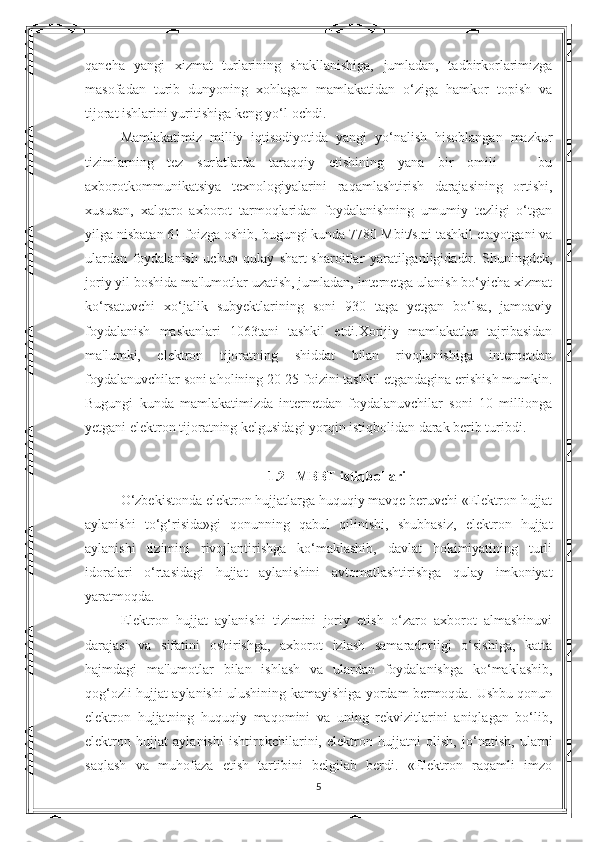 qancha   yangi   xizmat   turlarining   shakllanishiga,   jumladan,   tadbirkorlarimizga
masofadan   turib   dunyoning   xohlagan   mamlakatidan   o‘ziga   hamkor   topish   va
tijorat ishlarini yuritishiga keng yo‘l ochdi. 
Mamlakatimiz   milliy   iqtisodiyotida   yangi   yo‘nalish   hisoblangan   mazkur
tizimlarning   tez   sur'atlarda   taraqqiy   etishining   yana   bir   omili   —   bu
axborotkommunikatsiya   texnologiyalarini   raqamlashtirish   darajasining   ortishi,
xususan,   xalqaro   axborot   tarmoqlaridan   foydalanishning   umumiy   tezligi   o‘tgan
yilga nisbatan 61 foizga oshib, bugungi kunda 7780 Mbit/s.ni tashkil etayotgani va
ulardan   foydalanish   uchun   qulay   shart-sharoitlar   yaratilganligidadir.   Shuningdek,
joriy yil boshida ma'lumotlar uzatish, jumladan, internetga ulanish bo‘yicha xizmat
ko‘rsatuvchi   xo‘jalik   subyektlarining   soni   930   taga   yetgan   bo‘lsa,   jamoaviy
foydalanish   maskanlari   1063tani   tashkil   etdi.Xorijiy   mamlakatlar   tajribasidan
ma'lumki,   elektron   tijoratning   shiddat   bilan   rivojlanishiga   internetdan
foydalanuvchilar soni aholining 20-25 foizini tashkil etgandagina erishish mumkin.
Bugungi   kunda   mamlakatimizda   internetdan   foydalanuvchilar   soni   10   millionga
yetgani elektron tijoratning kelgusidagi yorqin istiqbolidan darak berib turibdi. 
1.2   MBBT istiqbollari
O‘zbekistonda elektron hujjatlarga huquqiy mavqe beruvchi «Elektron hujjat
aylanishi   to‘g‘risida»gi   qonunning   qabul   qilinishi,   shubhasiz,   elektron   hujjat
aylanishi   tizimini   rivojlantirishga   ko‘maklashib,   davlat   hokimiyatining   turli
idoralari   o‘rtasidagi   hujjat   aylanishini   avtomatlashtirishga   qulay   imkoniyat
yaratmoqda. 
Elektron   hujjat   aylanishi   tizimini   joriy   etish   o‘zaro   axborot   almashinuvi
darajasi   va   sifatini   oshirishga,   axborot   izlash   samaradorligi   o‘sishiga,   katta
hajmdagi   ma'lumotlar   bilan   ishlash   va   ulardan   foydalanishga   ko‘maklashib,
qog‘ozli hujjat aylanishi ulushining kamayishiga yordam bermoqda. Ushbu qonun
elektron   hujjatning   huquqiy   maqomini   va   uning   rekvizitlarini   aniqlagan   bo‘lib,
elektron   hujjat   aylanishi   ishtirokchilarini,   elektron   hujjatni   olish,   jo‘natish,   ularni
saqlash   va   muhofaza   etish   tartibini   belgilab   berdi.   «Elektron   raqamli   imzo
5 