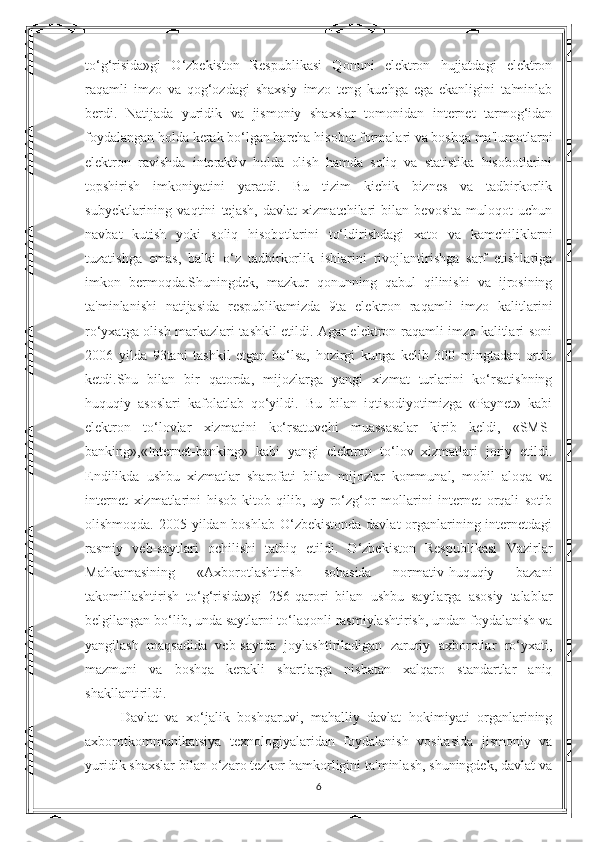 to‘g‘risida»gi   O‘zbekiston   Respublikasi   Qonuni   elektron   hujjatdagi   elektron
raqamli   imzo   va   qog‘ozdagi   shaxsiy   imzo   teng   kuchga   ega   ekanligini   ta'minlab
berdi.   Natijada   yuridik   va   jismoniy   shaxslar   tomonidan   internet   tarmog‘idan
foydalangan holda kerak bo‘lgan barcha hisobot formalari va boshqa ma'lumotlarni
elektron   ravishda   interaktiv   holda   olish   hamda   soliq   va   statistika   hisobotlarini
topshirish   imkoniyatini   yaratdi.   Bu   tizim   kichik   biznes   va   tadbirkorlik
subyektlarining   vaqtini   tejash,   davlat   xizmatchilari   bilan   bevosita   muloqot   uchun
navbat   kutish   yoki   soliq   hisobotlarini   to‘ldirishdagi   xato   va   kamchiliklarni
tuzatishga   emas,   balki   o‘z   tadbirkorlik   ishlarini   rivojlantirishga   sarf   etishlariga
imkon   bermoqda.Shuningdek,   mazkur   qonunning   qabul   qilinishi   va   ijrosining
ta'minlanishi   natijasida   respublikamizda   9ta   elektron   raqamli   imzo   kalitlarini
ro‘yxatga olish markazlari tashkil etildi. Agar elektron raqamli imzo kalitlari soni
2006   yilda   93tani   tashkil   etgan   bo‘lsa,   hozirgi   kunga   kelib   300   mingtadan   ortib
ketdi.Shu   bilan   bir   qatorda,   mijozlarga   yangi   xizmat   turlarini   ko‘rsatishning
huquqiy   asoslari   kafolatlab   qo‘yildi.   Bu   bilan   iqtisodiyotimizga   «Paynet»   kabi
elektron   to‘lovlar   xizmatini   ko‘rsatuvchi   muassasalar   kirib   keldi,   «SMS-
banking»,«Internet-banking»   kabi   yangi   elektron   to‘lov   xizmatlari   joriy   etildi.
Endilikda   ushbu   xizmatlar   sharofati   bilan   mijozlar   kommunal,   mobil   aloqa   va
internet   xizmatlarini   hisob-kitob   qilib,   uy-ro‘zg‘or   mollarini   internet   orqali   sotib
olishmoqda. 2005 yildan boshlab O‘zbekistonda  davlat organlarining internetdagi
rasmiy   veb-saytlari   ochilishi   tatbiq   etildi.   O‘zbekiston   Respublikasi   Vazirlar
Mahkamasining   «Axborotlashtirish   sohasida   normativ-huquqiy   bazani
takomillashtirish   to‘g‘risida»gi   256-qarori   bilan   ushbu   saytlarga   asosiy   talablar
belgilangan bo‘lib, unda saytlarni to‘laqonli rasmiylashtirish, undan foydalanish va
yangilash   maqsadida   veb-saytda   joylashtiriladigan   zaruriy   axborotlar   ro‘yxati,
mazmuni   va   boshqa   kerakli   shartlarga   nisbatan   xalqaro   standartlar   aniq
shakllantirildi. 
Davlat   va   xo‘jalik   boshqaruvi,   mahalliy   davlat   hokimiyati   organlarining
axborotkommunikatsiya   texnologiyalaridan   foydalanish   vositasida   jismoniy   va
yuridik shaxslar bilan o‘zaro tezkor hamkorligini ta'minlash, shuningdek, davlat va
6 