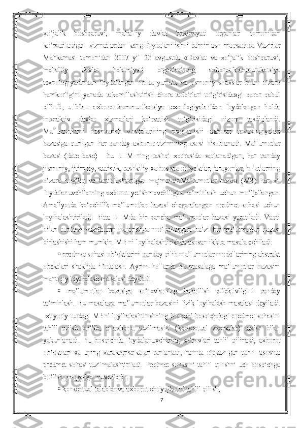 xo‘jalik   boshqaruvi,   mahalliy   davlat   hokimiyati   organlari   tomonidan
ko‘rsatiladigan   xizmatlardan   keng   foydalanilishni   ta'minlash   maqsadida   Vazirlar
Mahkamasi   tomonidan   2007   yil   23   avgustda   «Davlat   va   xo‘jalik   boshqaruvi,
mahalliy   davlat   hokimiyati   organlarining   axborot-kommunikatsiya
texnologiyalaridan   foydalangan   holda   yuridik   va   jismoniy   shaxslar   bilan   o‘zaro
hamkorligini   yanada   takomillashtirish   chora-tadbirlari   to‘g‘risida»gi   qaror   qabul
qilinib,   u   bilan   axborot-kommunikatsiya   texnologiyalaridan   foydalangan   holda
interaktiv   davlat   xizmatlari   ko‘rsatish   to‘g‘risidagi   nizom   tasdiqlandi.
Ma’lumotlarni   boshqarish   vositalarining   rivojlanishi   axborot   texnologiyalari
bazasiga   qurilgan   har   qanday   axborot   tizimining   asosi   hisoblanadi.   Ma’lumotlar
bazasi   (date   base)   -   bu   EHM   ning   tashqi   xotirasida   saqlanadigan,   har   qanday
jismoniy, ijtimoiy, statistik, tashkiliy va boshqa ob’yektlar, jarayonlar, holatlarning
o‘zaro   bog‘liq   va   tartiblashtirilgan   majmuidir.Ma’lumotlar   bazasi   (MB)   har   xil
foydalanuvchilarning   axborot   yetishmovchiligini   ta’minlash   uchun   mo‘ljallangan.
Amaliyotda   ko‘pchilik   ma’lumotlar   bazasi   chegaralangan   predmet   sohasi   uchun
loyihalashtiriladi.   Bitta   EHMda   bir   qancha   ma’lumotlar   bazasi   yaratiladi.   Vaqti
bilan   turdosh   vazifalarni   bajarishga   mo‘ljallangan   ba’zi   bir   ma’lumotlar   bazasi
birlashishi ham mumkin. MB ni loyihalashtirishda asosan ikkita masala echiladi: 
   predmet sohasi ob’ektlarini qanday qilib ma’lumotlar modellarining abstrakt
obektlari   shaklida   ifodalash.   Ayrim   hollarda   bu   masalaga   ma’lumotlar   bazasini
mantiqiy loyihalash masalasi deyiladi. 
   ma’lumotlar   bazasiga   so‘rovlarning   bajarilish   effektivligini   qanday
ta’minlash.   Bu   masalaga   ma’lumotlar   bazasini   fizik   loyihalash   masalasi   deyiladi.
Ixtiyoriy turdagi MBni  loyihalashtirishning birinchi bosqichdagi predmet sohasini
tahlil   qilish   bo‘lib,   u   axborot   tuzilmasini   (konseptual   sxemalar)   tuzish   bilan
yakunlanadi.   Bu   bosqichda   foydalanuvchining   so‘rovlari   tahlil   qilinadi,   axborot
ob’ektlari   va   uning   xarakteristikalari   tanlanadi,   hamda   o‘tkazilgan   tahlil   asosida
predmet   sohasi   tuzilmalashtiriladi.   Predmet   sohasini   tahlil   qilishni   uch   bosqichga
bo‘lish maqsadga muvofiqdir: 
   konseptual talablar va axborot ehtiyojlarini tahlil qilish; 
7 