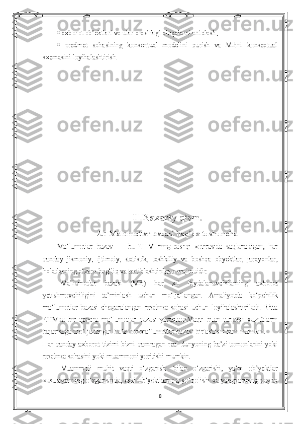    axborot ob’ektlari va ular orasidagi aloqalarni aniqlash; 
   predmet   sohasining   konseptual   modelini   qurish   va   MBni   konseptual
sxemasini loyihalashtirish. 
II.Nazariy qism.
2.1  Malumotlar bazasi haqida tushuncha
Ma’lumotlar   bazasi     -   bu   EHM   ning   tashqi   xotirasida   saqlanadigan,   har
qanday   jismoniy,   ijtimoiy,   statistik,   tashkiliy   va   boshqa   obyektlar,   jarayonlar,
holatlarning o‘zaro bog‘liq va tartiblashtirilgan majmuidir.
Ma’lumotlar   bazasi   (MB)   har   xil   foydalanuvchilarning   axborot
yetishmovchiligini   ta’minlash   uchun   mo‘ljallangan.   Amaliyotda   ko‘pchilik
ma’lumotlar   bazasi   chegaralangan   predmet   sohasi   uchun   loyihalashtiriladi.   Bitta
EHMda   bir   qancha   ma’lumotlar   bazasi   yaratiladi.Vaqti   bilan   turdosh   vazifalarni
bajarishga mo‘ljallangan ba’zi bir ma’lumotlar bazasi birlashishi ham mumkin.
Har qanday axborot tizimi bizni  qamragan real  dunyoning ba’zi tomonlarini yoki
predmet sohasini yoki muammoni yoritishi mumkin.
Muammoli   muhit   vaqti   o‘zgarishi   bilan   o‘zgarishi,   ya’ni   ob’yektlar
xususiyatining o‘zgarishida, eski ob’yektlarning yo‘qolishi va yangilarining paydo
8 