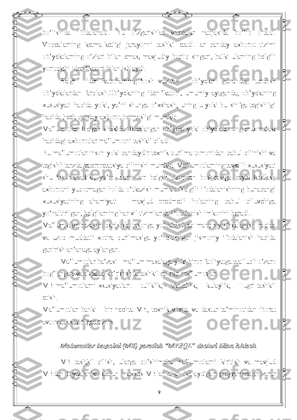 bo‘lishida   ifodalanadi.   Bu   o‘zgarishlar   voqealar   natijasida   bo‘lib   o‘tadi.
Voqealarning   ketma-ketligi   jarayonni   tashkil   etadi.Har   qanday   axborot   tizimi
ob’yektlarning   o‘zlari   bilan   emas,   mavjudiy   borliq   singari,   balki   ularning   belgili
yoritqichi-idenfikatori bilan ishlaydi.
Belgi   -   idenfikatorlarning   bosh   vazifasi   -   ob’yektni   guruhdagi   turdosh
ob’yektlardan   farqlash.Ob’yektning   idenfikatori,   umumiy   aytganda,   ob’yektning
xususiyati   haqida   yoki,   ya’ni   shunga   o‘xshash,   uning   u   yoki   bu   sinfga   tegishligi
haqida hech qanday axborot bermasligi mumkin.
Ma’lumotlar.  Belgili   shaklda  ifodalangan  ob’yekt  yoki   ob’yektlarning  muomalasi
haqidagi axborotlar ma’lumotni tashkil qiladi.
Bu ma’lumotlar inson yoki qandaydir texnik qurilma tomonidan qabul qilinishi va
tegishli tarzda interpretatsiya qilinishi mumkin. Ma’lumotlarning tavsifli xususiyati
shu   hisoblanadiki,   ya’ni   ularni   bir   belgili   tizimdan   boshqasiga   qayta   kodlash
axborotni yuqotmagan holda o‘tkazish mumkin.Belgili ifodalanishning bunaqangi
xususiyatining   ahamiyati   -   mavjud   predmetli   holatning   qabul   qiluvchiga
yo‘naltirilgan, belgilarning har xil tizimlarida ifodalanish imkonini beradi.
Ma’lumotlar  bazasini  qurishda insonga  yo‘naltirilgan mantiqiy ifodalanish  haqida
va   uzoq   muddatli   xotira   qurilmasiga   yo‘naltirilgan   jismoniy   ifodalanish   haqida
gapirish an’anaga aylangan.
Ma’lumotlar ba’zasi - ma’lum masalaga yoki biror faoliyatga taalluqli o’zaro
bog’langan va aloxida ko’rinishda tashkil etilgan ma’lumotlar. 
MB  ma’lumotlarni  xsusiyatlari:  – tuliklik;  – aktuallik;  – kulaylik;  – Tugri  tashkil
etish. 
Ma’lumotlar   banki   -   bir   nechta   MB,   texnik   vosita   va   dastur   ta’minotidan   iborat
avtomatlashtirilgan tizim.
Malumotlar bazasini (MB) yaratish “MYSQL” dasturi bilan ishlash .
MB   tashkil   qilish,   ularga   qo’shimcha   ma’lumotlarni   kiritish   va   mavjud
MBdan   foydalanish   uchun   maxsus   MBlar   bilan   ishlaydigan   programmalar   zarur
9 