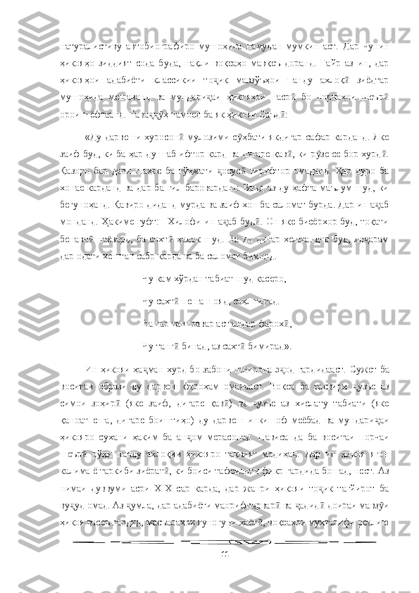   
натуралистиву   автобиографиро   мушоҳида   намудан   мумкин   аст.   Дар   чунин
ҳикояҳо   зиддият   сода   буда,   нақли   воқеаҳо   мавқеъ   доранд.   Ғайр   аз   ин,   дар
ҳикояҳои   адабиёти   классикии   то ик   мавзўъҳои   панду   ахлоқ   зиёдтарҷ ӣ
мушоҳида   мешаванд   ва   мундари аи   ҳикояҳои   наср   бо   порчаҳои   шеър
ҷ ӣ ӣ
ороиш ёфтаанд. Тава ҳ намоед ба як ҳикояи Саъд : 	
ҷҷӯ ӣ
«Ду дарвеши  хуросон  мулозими с ҳбати  якдигар  сафар карданд.  Яке	
ӣ ӯ
заиф буд, ки ба ҳар ду шаб ифтор кард ва дигаре қав , ки р зе се бор хурд .	
ӣ ӯ ӣ
Қазоро   бар   дари   шаҳре   ба   тўҳмати   осус   гирифтор   омаданд.   Ҳар   дуро   ба	
ҷ ӣ
хонае карданд ва дар ба гил бароварданд.  Баъд  аз ду ҳафта маълум шуд, ки
бегуноҳанд. Қавиро диданд мурда ва заиф xон ба саломат бурда. Дар ин а аб	
ҷ
монданд. Ҳакиме гуфт: –Хилофи ин а аб буд . Он яке бисёрхор буд, тоқати	
ҷ ӣ
бенаво   наёвард,   ба   сохт   ҳалок   шуд.   Ва   ин   дигар   хештандор   буд,   ло арам	
ӣ ӣ ҷ
дар одати хештан сабр карда ва ба саломат бимонд. 
 Чу кам хўрдан табиат шуд касеро, 
 Чу сахт  пешаш ояд, саҳл гирад. 	
ӣ
 Ва гар танправар аст андар фарох , 	
ӣ
 Чу танг  бинад, аз сахт  бимирад». 	
ӣ ӣ
Ин ҳикояи ҳа ман хурд бо забони шоирона э од гардидааст.  	
ҷ ҷ Сужет ба
воситаи   образи   ду   дарвеш   фароҳам   омадааст.   Воқеа   ба   тасвири   узъе   аз	
ҷ
симои   зоҳир   (яке   заиф,   дигаре   қав )   ва   узъе   аз   хислату   табиати   (яке	
ӣ ӣ ҷ
қаноатпеша,   дигаре   боиштиҳо)   ду   дарвеш   инкишоф   меёбад   ва   мундари аи	
ҷ
ҳикояро   сухани   ҳаким   ба   ан ом   мерасонад.   Нависанда   ба   воситаи   порчаи	
ҷ
шеър   рўҳи   панду   ахлоқии   ҳикояро   тақвият   медиҳад.   Дар   ин   ҳикоя   ягон	
ӣ
калима ё таркиби зиёрат , ки боиси тафсилоти фикр гардида бошад, нест. Аз	
ӣ
нимаи   дуввуми   асри   ХIХ   сар   карда,   дар   жанри   ҳикояи   то ик   тағйирот   ба	
ҷ
ву уд омад. Аз  умла, дар адабиёти маорифпарвар  ва  адид  доираи мавз и	
ҷ ҷ ӣ ҷ ӣ ӯ
ҳикоя васеъ гардид, масъалаҳои гуногуни ҳаёт , воқеаҳои мухталифи реалию	
ӣ
11 