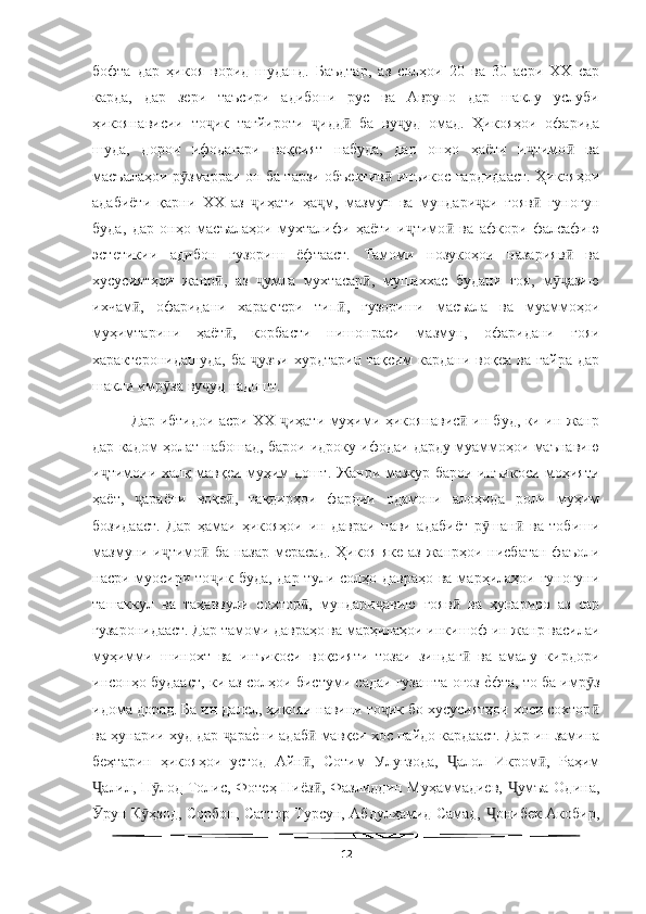   
бофта   дар   ҳикоя   ворид   шуданд.   Баъдтар,   аз   солҳои   20   ва   30   асри   ХХ   сар
карда,   дар   зери   таъсири   адибони   рус   ва   Аврупо   дар   шаклу   услуби
ҳикоянависии   то ик   тағйироти   идд   ба   ву уд   омад.   Ҳикояҳои   офаридаҷ ҷ ӣ ҷ
шуда,   дорои   ифодагари   воқеият   набуда,   дар   онҳо   ҳаёти   и тимо   ва	
ҷ ӣ
масъалаҳои р змарраи он ба тарзи объектив  инъикос гардидааст. Ҳикояҳои	
ӯ ӣ
адабиёти   қарни   ХХ   аз   иҳати   ҳа м,   мазмун   ва   мундари аи   ғояв   гуногун	
ҷ ҷ ҷ ӣ
буда,   дар   онҳо   масъалаҳои   мухталифи   ҳаёти   и тимо   ва   афкори   фалсафию	
ҷ ӣ
эстетикии   адибон   гузориш   ёфтааст.   Тамоми   нозукоҳои   назарияв   ва	
ӣ
хусусиятҳои   жанр ,   аз   умла   мухтасар ,   мушаххас   будани   ғоя,   м азию	
ӣ ҷ ӣ ӯҷ
ихчам ,   офаридани   характери   тип ,   гузориши   масъала   ва   муаммоҳои	
ӣ ӣ
муҳимтарини   ҳаёт ,   корбасти   нишонраси   мазмун,   офаридани   ғояи	
ӣ
характеронидашуда,   ба   узъи   хурдтарин   тақсим   кардани   воқеа   ва   ғайра   дар	
ҷ
шакли имр за ву уд надошт.	
ӯ ҷ
Дар ибтидои асри ХХ  иҳати муҳими ҳикоянавис  ин буд, ки ин жанр	
ҷ ӣ
дар кадом ҳолат набошад, барои идроку ифодаи дарду муаммоҳои маънавию
и тимоии халқ мавқеи муҳим дошт. Жанри мазкур барои инъикоси моҳияти	
ҷ
ҳаёт,   араёни   воқе ,   тақдирҳои   фардии   одамони   алоҳида   роли   муҳим	
ҷ ӣ
бозидааст.   Дар   ҳамаи   ҳикояҳои   ин   давраи   нави   адабиёт   р шан   ва   тобиши	
ӯ ӣ
мазмуни и тимо  ба назар мерасад.	
ҷ ӣ   Ҳикоя яке аз жанрҳои нисбатан фаъоли
насри муосири то ик буда, дар тули солҳо давраҳо ва марҳилаҳои гуногуни	
ҷ
ташаккул   ва   таҳаввули   сохтор ,   мундари авию   ғояв   ва   ҳунариро   аз   сар	
ӣ ҷ ӣ
гузаронидааст. Дар тамоми давраҳо ва марҳилаҳои инкишоф ин жанр василаи
муҳимми   шинохт   ва   инъикоси   воқеияти   тозаи   зиндаг   ва   амалу   кирдори	
ӣ
инсонҳо будааст, ки аз солҳои бистуми садаи гузашта оғоз 	
еWфта, то ба имр з	ӯ
идома дорад. Ба ин далел, ҳикояи навини то ик бо хусусиятҳои хоси сохтор	
ҷ ӣ
ва ҳунарии худ дар  ара	
еWни адаб  мавқеи хос пайдо кардааст. Дар ин замина	ҷ ӣ
беҳтарин   ҳикояҳои   устод   Айн ,   Сотим   Улуғзода,   алол   Икром ,   Раҳим	
ӣ Ҷ ӣ
алил, П лод Толис, Фотеҳ Ниёз , Фазлиддин Муҳаммадиев,  умъа Одина,	
Ҷ ӯ ӣ Ҷ
рун К ҳзод, Сорбон, Саттор Турсун, Абдулҳамид Самад,  онибек Акобир,
Ӯ ӯ Ҷ
12 