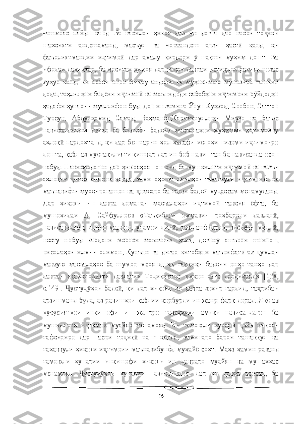   
чашмрас   пайдо   кард.   Ба   василаи   ҳикоя   дар   ин   давра   дар   насри   то икҷ ӣ
шахсияти   андешаманд,   масъул   ва   чораандеш   арзи   ҳаст   кард,   ки	
ӣ
фаъолиятмандии   и тимо   дар   амалу   кирдори     нақши   муҳим   дошт.   Ба	
ҷ ӣ ӯ
ифодаи дақиқтар, ба воситаи ҳикоя дар насри давраи истиқлол равияи тозае
зуҳур   кард,   ки   асоси   онро   фикру   андеша   ва   муҳокимаю   мунозира   ташкил
дода, таҳлилҳои бадеии и тимо  ва маънидоди сабабҳои и тимоии р йдодҳо	
ҷ ӣ ҷ ӯ
ҳадафи ҳунарии муаллифон буд. Дар ин замина  рун К ҳзод, Сорбон, Саттор	
Ӯ ӯ
Турсун,   Абдулҳамид   Самад,   Баҳман	
еWр,Кароматуллоҳи   Мирзо   ва   баъзе
нависандагони   дигар   ба   бозтоби   бадеии   масъалаҳои   муҳимми   и тимоиву	
ҷ
ахлоқ   пардохтанд,   ки  дар   бештарин  ҳол  ҳадафи  ислоҳи  низоми  и тимоиро	
ӣ ҷ
дошта, қабл аз мустақилияти кишвар дар ин боб навиштан ба нависанда осон
набуд. Нависандагон  дар ҳикояҳояшон  оид ба мушкилоти и тимо  ва вазъи	
ҷ ӣ
ахлоқии   омеа   андеша   карда,   заминаҳо   ва   омилҳои   таназзули   и тимои	
еWт   ва	ҷ ҷ
маънави
еWти муосиронашон ва  омеаро ба тарзи баде  му ассам менамуданд.	ҷ ӣ ҷ
Дар   ҳикояи   ин   давра   доманаи   масъалаҳои   и тимо   тавсия   ёфта,   ба	
ҷ ӣ
мушоҳидаи   А.   Сайфуллоев   «Таъқиботи   оммавии   роҳбарони   давлат ,	
ӣ
нависандагон,   донишмандон,   уламои   дин ,   равшанфикрон,   зиёиёни   милл ,	
ӣ ӣ
несту   нобуд   кардани   мероси   маънавии   халқ,   девону   ашъори   шоирон,
рисолаҳои   илмии   олимон,   Қуръон   ва   дигар   китобҳои   маърифат   аз   умлаи	
ӣ ҷ
мавзую   масъалаҳое   ба   шумор   меоянд,   ки   тадқиқи   бадеии   онҳо   танҳо   дар
давраи   истиқлолияти   давлатии   То икистон   имконпазир   гардиданд»   [138,	
ҷ
с.149].   усту ҳои   баде ,   ки   дар   ҳикояи   ин   давра   зоҳир   гардид,   та рибаи	
Ҷ ҷӯ ӣ ҷ
арзишманд буда,  аз равишҳои қаблии корбурди ин жанр фарқ дорад. Яке аз
хусусиятҳои   инкишофи   ин   жанрро   тава уҳи   амиқи   нависандагон   ба	
ҷҷ
мушкилоти   и тимо   муайян   менамояд.   Ин   тамоюли   ҳунар   ойи   ҳикояи	
ҷ ӣ ӣ ҷ
тафсириро   дар   насри   то ик   танг   карда,   заминаро   барои   ташаккул   ва	
ҷ ӣ
таҳаввули  ҳикояи и тимоии  маънавибун	
еWд  муҳайё сохт.  Маҳз   ҳамин  раванд	ҷ
тамоюли   ҳунарии   инкишофи   ҳикояи   ин   давраро   муайян   ва   мушаххас
менамояд.   усту ҳои   ҳунарии   нависандагон   дар   ин   давра   асосан,   ба	
Ҷ ҷӯ
14 