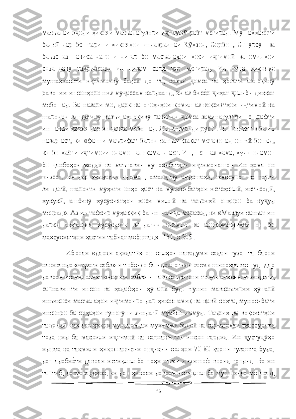   
масъалаи э оди ҳикояи масъалагузори  и тимо  рабт мегирад. Мушаххасотиҷ ҷ ӣ
баде   дар   бештарини   ҳикояҳои   индавраинаи   К ҳзод,   Сорбон,   С.Турсун   ва	
ӣ ӯ
баъзе   аз   нависандагони   дигар   бо   масъалаҳои   хоси   и тимо   ва   омилҳои	
ҷ ӣ
созандаву   тахрибсози   ин   низом   сари   кор   мегирад.   Ин   гуна   ҳикояҳо
мушаххасоти   и тимоиву   баде   дошта,   вазъи   омеа   ва   ҳолати   ахлоқиву	
ҷ ӣ ҷ
равонии инсонҳоро низ му ассам кардаанд, ки аз бис	
еWр  иҳат  олиби диққат	ҷ ҷ ҷ
мебошад.   Ба   назари   мо,   дарк   ва   огоҳиҳои   комил   аз   воқеиятҳои   и тимо   ва	
ҷ ӣ
шароити   зиндагиву   вазъи   ахлоқиву   равонии   омеа   заминагузори   пешрафти	
ҷ
ин навъи ҳикоя дар ин давра мебошад. Донишманди рус Г. Н. Поспелов ба ин
назар  аст,  ки «фанни маърифат  барои  санъат  фақат  метавонад  он  ч  бошад,	
ӣ
ки бо ҳаёти и тимоии одамон алоқаманд аст. Ин, пеш аз ҳама, худи одамон	
ҷ
бо   анбаҳои   модд   ва   маънавии   муносибатҳои   и тимоиашон.   Ин   ҳама   он	
ҷ ӣ ҷ
чизест,   ки   дар   зиндагии   одамон,   амалҳову   андешаҳо,   таассурот   ва   тарзи
зиндаг ,   шароити   муҳити   онҳо   ҳаст   ва   муносибатҳои   истеҳсол ,   иқтисод ,	
ӣ ӣ ӣ
ҳуқуқ ,   ашёиву   хусусиятҳои   хоси   милл   ва   таърих   онҳоро   ба   ву уд
ӣ ӣ ӣ ҷ
меорад». Аз ин тафсир муҳаққиқ ба ин нати а мерасад, ки «Мавзуи санъат ин	
ҷ
дарки   ақидатии   хусусияти   зиндагии   одамон   ва   алоқамандиҳои   он   бо
махсусиятҳои ҳастии табиат мебошад» [131, с.205]. 
    Ибораи   «дарки   ақидат »   то   солҳои   навадуми   садаи   гузашта   барои	
ӣ
нависанда «чароғи сабз»-и тобеият ба идеологияи расм  шинохта мешуд. Дар	
ӣ
давраи истиқлолият «чароғи сабз»-и нависандагони то ик воқеияти зиндаг ,
ҷ ӣ
сарнавишти   инсон   ва   ҳадафҳои   ҳунар   буд.   Чунин   мавқеъгирии   ҳунар	
ӣ ӣ
инъикоси масъалаҳои и тимоиро дар  ҳикоя амиқ ва қав  сохта,  муносибати	
ҷ ӣ
инсонро   ба   соҳаҳои   гуногуни   зиндаг   муайян   намуд.   Таърих   ва   воқеиятҳои	
ӣ
таърих  низ дар ҳикоя мундари аи муҳимми баде  ва сарчашмаи таассуроти	
ӣ ҷ ӣ
тоза   оид   ба   масоили   и тимо   ва   сарнавишти   инсон   гардид.   Ин   усту ҳо	
ҷ ӣ ҷ ҷӯ
идома   ва   такмили   ҳикоянависии   то икии   солҳои   70-80   қарни   гузашта   буда,	
ҷ
дар   адаби	
еWти   давраи   истиқлол   ба   роҳи   тозаи   инкишоф   ворид   гардид.   Ба   ин
тартиб, дастовардҳое, ки дар ҳикояи давраи истиқлол ба мушоҳида мерасад,
15 