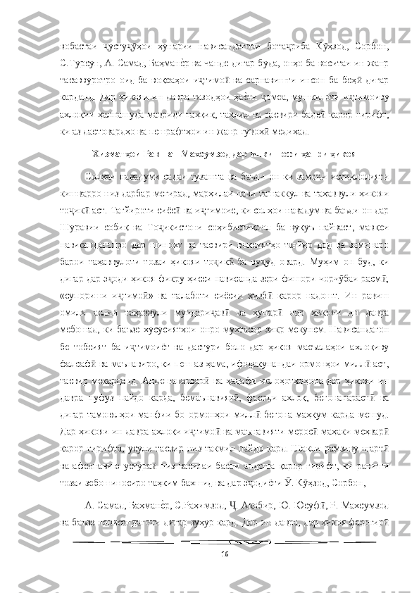   
вобастаи   усту ҳои   ҳунарии   нависандагони   бота риба   К ҳзод,   Сорбон,ҷ ҷӯ ҷ ӯ
С.Турсун, А. Самад, Баҳман	
еWр ва чанде дигар буда, онҳо ба воситаи ин жанр
тасаввуротро   оид   ба   воқеаҳои   и тимо   ва   сарнавишти   инсон   ба   беҳ   дигар	
ҷ ӣ ӣ
карданд.  Дар ҳикояи ин давра  тазодҳои  ҳа	
еWти  омеа,  мушкилоти и тимоиву	ҷ ҷ
ахлоқии ҳалнашуда мавриди таҳқиқ, таҳлил ва тасвири баде  қарор гирифт,	
ӣ
ки аз дастовардҳо ва пешрафтҳои ин жанр гувоҳ  медиҳад.	
ӣ
Хизматҳои Равшан Махсумзод дар инкишофи ҳанри ҳикоя
Солҳаи   навадуми   садаи   гузашта   ва   баъди   он   ки   замони   истиқлолияти
кишварро низ дарбар мегирад, марҳилаи нави ташаккул ва таҳаввули ҳикояи
то ик  аст. Тағйироти сиёс  ва и тимоие, ки солҳои навадум ва баъди он дар	
ҷ ӣ ӣ ҷ
Шуравии   собиқ   ва   То икистони   соҳибистиқлол   ба   вуқуъ   пайваст,   мавқеи	
ҷ
нависандагонро   дар   шинохт   ва   тасвири   воқеиятҳо   тағйир   дод   ва   заминаро
барои   таҳаввулоти   тозаи   ҳикояи   то ик   ба   ву уд   овард.   Муҳим   он   буд,   ки	
ҷ ӣ ҷ
дигар дар э оди ҳикоя фикру ҳисси нависанда зери фишори чорч баи расм ,	
ҷ ӯ ӣ
«супориши   и тимо »   ва   талаботи   сиёсии   ҳизб   қарор   надошт.   Ин   равиш	
ҷ ӣ ӣ
омили   аслии   таҳаввули   мундари ав   ва   ҳунар   дар   ҳикояи   ин   давра	
ҷ ӣ ӣ
мебошад,   ки   баъзе   хусусиятҳои   онро  мухтасар   зикр   мекунем.   Нависандагон
бе   тобеият   ба   и тимоиёт   ва   дастури   боло   дар   ҳикоя   масъалаҳои   ахлоқиву	
ҷ
фалсаф  ва маънавиро, ки пеш аз ҳама, ифодакунандаи ормонҳои милл  аст,	
ӣ ӣ
тасвир   мекарданд.   Андешапарвар   ва   ҳадафи   ислоҳотхоҳона   дар   ҳикояи   ин	
ӣ
давра   нуфуз   пайдо   карда,   бемаънавият ,   фасоди   ахлоқ,   бегонапараст   ва	
ӣ ӣ
дигар   тамоюлҳои   манфии   бо   ормонҳои   милл   бегона   маҳкум   карда   мешуд.	
ӣ
Дар ҳикояи ин давра ахлоқи и тимо  ва маънавияти мерос  маҳаки меҳвар	
ҷ ӣ ӣ ӣ
қарор гирифта,  усули  тасвир  низ такмил  пайдо кард.  Шакли  рамзиву шарт	
ӣ
ва   афсонавию   устура   низ   василаи   баёни   андеша   қарор   гирифт,   ки   равиши	
ӣ
тозаи зебошиносиро таҳким бахшид ва дар э одиёти  . К ҳзод, Сорбон, 	
ҷ Ӯ ӯ
А. Самад, Баҳман	
еWр, С.Раҳимзод,  . Акобир, Ю. Юсуф , Р. Махсумзод	Ҷ ӣ
ва баъзе нависандагони дигар зуҳур кард. Дар ин давра, дар ҳикоя фарогир	
ӣ
16 