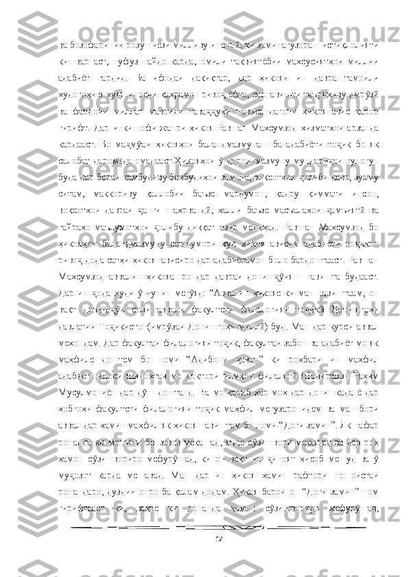   
ва бозофаринии розу ниёзи милливу инсон , ки заминагузораш истиқлолиятиӣ
кишвар   аст,   нуфуз   пайдо   карда,   омили   тақвиятёбии   махсусиятҳои   миллии
адабиёт   гардид.   Ба   ифодаи   дақиқтар,   дар   ҳикояи   ин   давра   тамоили
худогоҳию худшиносии қаҳрамон риво  ёфта, сарнавишти таърихиву имр з	
ҷ ӯ ӣ
ва   фардоии   миллат   мавриди   тава уҳи   нависандагони   ҳикоянавис   қарор	
ҷҷ
гирифт.   Дар   инкишофи   жанри   ҳикоя   Равшан   Махсумзод   хизматҳои   арзанда
кардааст.   Бо   ма м аи   ҳикояҳои   баландмазмунаш   ба   адабиёти   то ик   бо   як	
ҷ ӯ ҷ
салобат   даромада   омадааст.Ҳикояҳои     дорои   мазмуну   мундари аи   гуногун	
ӯ ҷ
буда дар бораи камбудиву беҳбудиҳои замона, воқеотҳои  олиби давр, зулму	
ҷ
ситам,   маккориву   қаллобии   баъзе   мардумон,   қадру   қиммати   инсон,
воқеотҳои   давраи   анги   шаҳрванд ,   ҳалли   баъзе   масъалаҳои   амъият   ва	
ҷ ӣ ҷ ӣ
ғайраҳо   маълумотҳои   олибу   диққатпазир   медиҳад.   Равшан   Махсумзод   бо	
ҷ
ҳикояҳои   баландмазмуну   сершумори   худ   ҳикоянависии   адабиёти   то икро	
ҷ
риво  дода сатҳи ҳикоянависиро дар адабиётамон боло бардоштааст. Равшан	
ҷ
Махсумзод   аввалин   ҳикояашро   дар   давраи   дониш ияш   навишта   будааст.	
ҷӯ
Дар   ин   ода   худи     чунин   мег яд:   “Аввалин   ҳикояе   ки   ман   навиштаам,   он	
ҷ ӯ ӯ
вақт   дониш и   соли   аввали   факултети   филалогияи   то ик   Донишгоҳи	
ҷӯ ҷ ӣ
давлатии То икистон(имр заи Донишгоҳи милл ) буд. Ман дар курси аввал
ҷ ӯ ӣ
мехондам. Дар факултаи филалогияи то ик, факултаи забон ва адабиёт мо як	
ҷ
маҳфиле   доштем   бо   номи   “Адибони   авон”   ки   роҳбари   ин   маҳфил	
ҷ
адабиётшиноси   шинохтаи   мо   доктори   илмҳои   филалог   Шодиравон   Раҳим	
ӣ
Мусулмониён  дар   д ш   доштанд.   Ва   мо  қариб   ҳар   моҳ   дар   донишкада   ё  дар	
ӯ
хобгоҳи   факултети   филалогияи   то ик   маҳфил   мегузаронидем   ва   ман   бори	
ҷ
аввал дар ҳамин маҳфил як ҳикоя навиштам бо номи “Доғи замин”. Як нафар
ронанда  ки мошини  бензавоз   мекашад,  яъне   с зишвори мекашад  ва  дар  роҳ	
ӯ
ҳамон   с зишвориро   мефур шад,   ки   он   вақт   ин   иноят   ҳисоб   мешуд   ва  	
ӯ ӯ ҷ ӯ
му озот   карда   мешавад.   Ман   дар   ин   ҳикоя   ҳамин   рафтори   ношоистаи	
ҷ
ронандаро,  дуздии  онро ба  қалам  додам.  Ҳикоя  барои  он “Доғи   замин” ном
гирифтааст   ки,   вақте   ки   ронанда   ҳамон   с зишвориро   мефур шад,	
ӯ ӯ
17 