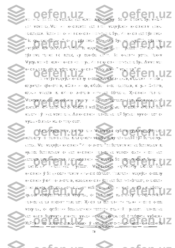   
мошинашро ронда меравад дар ҳамон замин ҳамун бензине рехта буд мисли
доғ   мемонад.Ман   ин   ҳикояамро   дар   ягон   ма м аҳои   ҳикояҳоям   доҳилҷ ӯ
накардаам. Барои он ки ин як ҳикояи шогирдона буд. Ин ҳикоя дар р зномаи	
ӯ
“Ба   қуллаҳои   дониш”   ки   ин   р зномаи   донишгоҳ   буд   чоп   шуд.   Он   р знома	
ӯ ӯ
имр зҳо   ҳам   фаъолият   дорад   ва   ҳа ман   низ   калон   шудааст.   Он   вақт   вай	
ӯ ҷ
р знома   танҳо   як   варақ,   ду   саҳифа   дошт.   Бо   ҳидояти   устод   Раҳим	
ӯ
Мусулмониён ҳамин ҳикоя чоп шуд. Ин як ҳикояи шогирдона буд. Аммо ман
ҳикояи аввалинам гуфта ҳамин ҳикояи “Доғи замин” медонам”. 
   То имр з ма м аи ҳикояву қиссаҳояш «Арзи дил», «Қалами шинос» ,	
ӯ ҷ ӯ
«Духтари   к ҳистон»,   «Сояи   ишқ»,   «Кафан   киса   надорад»,   «Пули   Сирот»,	
ӯ
«Дили   модар»   ва   «Ишқи   зистан»   интишор   ёфтаанд.   Ҳикояҳои   Равшан
Махсумзод   дар   мавз ъҳои   гуногун   интишор   ёфтааст.   Дар   ҳикояҳои   адиб	
ӯ
қаҳрамонҳои   асоси   халқи   маҳалл   мебошанд.   Баъзан   воқеаҳои   ҳикояҳо   дар	
ӣ
ҳолати п шида мемонанд. Аз ҳикояҳои нависанда пай бурдан мумкин аст ки	
ӯ
муаллиф зодаи халқи то ик аст. 	
ҷ
    Аз   он   хурсандам,   ки   Равшани   Махсумзод   суботкору   заҳматдўст   аст,
ҳаракату пешравие дорад ва аз  иҳати мавзўъ ва ҳунари адаб  рўй ба такомул	
ҷ ӣ
дорад. Ман ма м аи ҳикояҳои “Ишқи зистан”ро батамом хонда баромадам ва	
ҷ ӯ
хулоса   баровардам   ки   дар   ҳикояҳои   нависанда   мавқеи   қадри   инсон   дар
дара аи   аввал   меистад.   Дар   ҳикояҳои   ин   ма м а   бештари   воқеаҳо   ба   анги	
ҷ ҷ ӯ ҷ
шаҳрванди   нигаронида   шудааст.   Масъалаҳои   и тимоиву   ахлоқ   дар	
ҷ ӣ
ҳикояҳои     бо   диққати   тамом   инъикос   ёфтааст.   Тозатарин   ма м аи   қиссаву	
ӯ ҷ ӯ
ҳикояҳои   «Ишқи зистан», ҳаждаҳ ҳикояи  ро дар бар гирифтааст, ки аксари
ӯ ӯ
онҳо маҳсули давраи истиқлолият мебошанд. Дар ин миён ҳикояи «Набераи
кулак»   мавз еро   матраҳ   мекунад,   ки   нав   нест,   вале   диду   нати агириҳои	
ӯ ҷ
нависанда   аз   воқеият   тоза   аст.   Ҳикоя   аз   сарнавишти   талхи   инсоне   қисса
мекунад,   ки   қурбонии   беадолатиҳои   террори   сталин   шудааст.   Нависанда	
ӣ
дар   ҳикоя   ба   умури   зоҳиран   умдаи   и тимоиву   ахлоқ   ё   тафсири   мубҳами	
ҷ ӣ
Хайру   Шар   намепардозад.   Балки     дар   баёни   сиришти   ҳастии   инсон   ба	
ӯ
18 