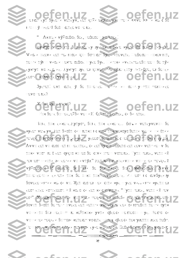   
шавқат   дур   будани   мардум,   дар   ойи   аввал   гузоштани   <<ман>>-   и   халқ   беҷ
ягон п шидаг  баён карда мешавад.	
ӯ ӣ
“ – Аҳволи м йсафед бад, нафасаш мегирад!	
ӯ
Духтур   мошинро   боздоронду   зуд   аз   кабина   худро   ба   салон   гирифт.
Мисли   одами   дар   талвосаи   он   бетоқат   буд   пирамард.   Нафасаш   ноҳамвор,	
ҷ
ранги   р яш   мисли   пахта   сафед   шуда   буд.   Нигоҳи   имдодталабонааш   ба   р и	
ӯ ӯ
духтур   мепилелид.   Духтур   зуд   аз   омадонча   с зандору   гирифта,   аз   банди	
ҷ ӯ
дасти пирамард гузаронид.
Зудтар!   амр   кард     ба   ронанда.   Гашти   ин   сангпуштро   тезонида	
ӯ
намешавад?
Хобат бурд магар?
- Роҳ банд бошад, айби ман ч ! Қанот надорад, ки бипарад.	
ӣ
Бояд   роҳ   диҳанд.Дуруст,   бояд   роҳ   диҳанд...   феъли   мардумамон   ба
худат маълум. Дар бисёр кишварҳо як хати роҳ махсус барои моши- ни ёрии
таъ ил  ва с хторнишони чудо шудааст ва касе ҳақ надорад онро банд кунад.	
ҷ ӣ ӯ
Аммо дар мо касе парво надорад, ки дар ку ое нафаре дар дами марг чашм ба	
ҷ
роҳи  мост   ва  ё   дар   ку ое   хонае   ба   коми   оташ  меравад.   Туро  газад,   маро  ч	
ҷ ӣ
ғам   аст   шиори   зиндагии   мо   имр з.”   Дар   ҳикоя   ходимони   мошинаи   таъ ил	
ӯ ҷ ӣ
м йсафеди   86   соларо   бо   тези   ба   беморхона   бояд   мебурданд.   Аммо	
ӯ
ронандагони   дигари   роҳ   ба   онҳо   роҳ   намедоданд.   Ин   аст   як   камбудиву
бемаданиятии   халқи   мо.   Ҳар   кас   аз   паи   кори   худ   шуда   миллияти   худро   аз
даст   дода   истодааст.   Ч   хеле   ки   дар   ҳикоя   меояд   “Туро   газад,   маро   ч   ғам	
ӣ ӣ
аст”.   Ходими   ронандаи   мошинаи   та ил   аз   сабаби   тангии   роҳ   ва   ҳолати	
ҷ ӣ
бемор   бисёр   ба   танг   омада   дар   чароғи   манъкунандаи   сиветафор   ранги   сурх
мошинро   боз   надошт   ва   хайрхоҳи   умри   к даки   наврасон   шуд.   Вақте   ки	
ӯ
мошинаи та или бо тези ҳаракат мекард ногоҳ к даки раҳгузарро зада рафт.	
ҷ ӯ
Ташвиши ходимони ёрии таъ или дучандон гашт. Сафи беморон ба ду расид.	
ҷ
20 