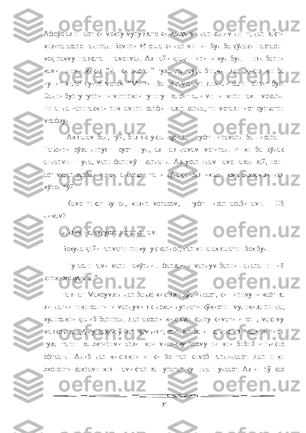   
Афс с аз он аст ки меҳру муруввате ки халқи мо дар қадим дошт, дар вақтиӯ
ҳозира асаре надорад. Бемори 86 сола ки дар мошин буд ба к даки наврасон	
ӯ
ҳе  раҳму шавқаташ намеомад. Аз пайи  они ширини худ буд. Шояд  барои	
ҷ ҷ
ҳамин   номи   ҳикоя   “Ишқи   зистан”   гузошта   шуда   бошад.   Дар   ҳикоя   мо   ба
чунин ҳолат дучор меоем. “Мошин ба пеш метохт. Дохили салон сокит буд.
Садои бурғу ғурриши моторҳои гуногун ва сигнали мошинҳоро пахш мекард.
Ронанда   чароғакҳои   роҳнаморо   сарфи   назар   карда,   то   метавонист   суръатро
меафзуд.
--Аҳволам   бад,   г й,   боз   як   укол   кунад,   -   гуфт   пирамард   ба   писараш.	
ӯ
Таъсири   с зандоруяш   суст   шуд,   аз   нав   дамам   мегирад.   Инҳо   ба   к дак	
ӯ ӯ
андармон шуда, маро фаром ш карданд. Аздусар  одам намешавад вай, осон	
ӯ
аст   магар   зарбаи   мошина   бардоштани   к даки   навниҳол.   Ғами   одами   зиндая	
ӯ
х ред г й.	
ӯ ӯ
-- Каме   тоқат   кунед,   ҳозир   мерасем,   -   гуфт   писар   асабинамо.   -   Об
диҳам?
Лозим не, аздусар мегардонам.
Беҳуда  ойи гарматонро хунук кардед, дар хона аҳволатон беҳ буд. 	
ҷ
-   Ту   асло   ғами   маро   нах рди...   фарзанди   мардум   барои   падарашон   ч	
ӯ ӣ
корҳо мекунанд.” 
Равшан Махсумзод дар баъзе ҳикояҳо кўшидааст, ки пиромуни ҳаёт ва
зиндагии гоҳо сангини мардуми як деҳаи дурдати кўҳистон мулоҳиза ронда,
хулосаҳои   олиб   барорад.   Дар   аксари   ҳикояҳо   қадру   қимати   инсон,   мақому	
ҷ
мавқеъ  ва  идду   аҳди  ў  дар  амъият,  садоқат  ба  ишқ,  пос доштани  хотири
ҷ ҷ ҷ
гузаштагон   ва   эҳтироми   арзишҳои   милливу   расму   оинҳои   бобо   инъикос	
ӣ
ёфтаанд.   Адиб   дар   ҳикояҳои   ишқи   бештар   комёб   гардидааст.   Дар   онҳо
эҳсосоти   қаҳрамонҳояш   амиқтар   ва   пуратар   кушода   шудааст.   Аз   ин   рў   кас
21 