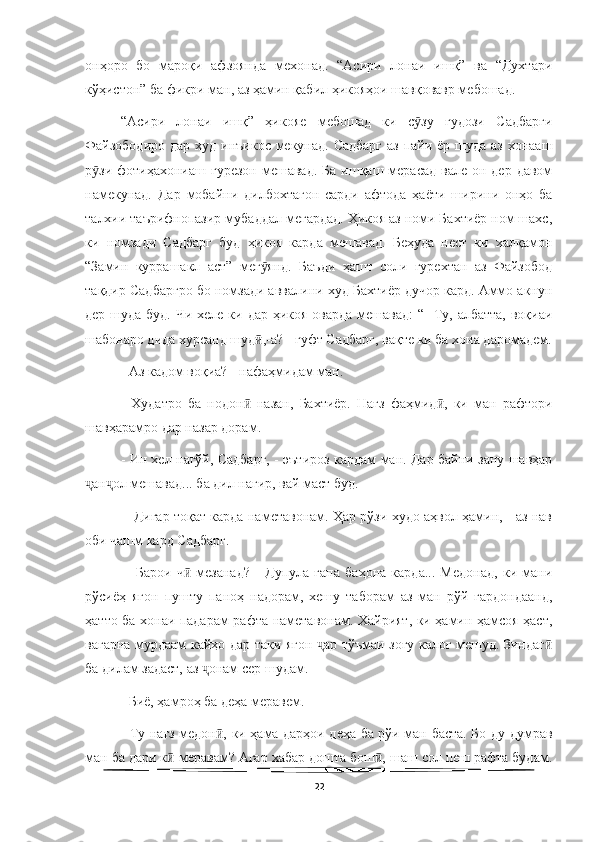   
онҳоро   бо   мароқи   афзоянда   мехонад.   “Асири   лонаи   ишқ”   ва   “Духтари
кўҳистон” ба фикри ман, аз ҳамин қабил ҳикояҳои шавқовавр мебошад. 
“Асири   лонаи   ишқ”   ҳикояе   мебошад   ки   с зу   гудози   Садбаргиӯ
Файзободиро  дар худ инъикос мекунад. Садбарг  аз пайи ёр шуда аз хонааш
р зи  фотиҳахониаш  гурезон  мешавад.  Ба  ишқаш мерасад  вале  он дер  давом	
ӯ
намекунад.   Дар   мобайни   дилбохтагон   сарди   афтода   ҳаёти   ширини   онҳо   ба
талхии таърифнопазир мубаддал мегардад. Ҳикоя аз номи Бахтиёр ном шахс,
ки   номзади   Садбарг   буд   ҳикоя   карда   мешавад.   Беҳуда   нест   ки   халқамон
“Замин   куррашакл   аст”   мег янд.   Баъди   ҳашт   соли   гурехтан   аз   Файзобод	
ӯ
тақдир Садбаргро бо номзади аввалини худ Бахтиёр дучор кард. Аммо акнун
дер шуда буд. Чи хеле ки дар ҳикоя оварда мешавад:  “-  Ту, албатта, воқиаи
шабонаро дида хурсанд шуд ,-а? - гуфт Садбарг, вақте ки ба хона даромадем.
ӣ
- Аз кадом воқиа? - нафаҳмидам ман. 
-   Худатро   ба   нодон   назан,   Бахтиёр.   Нағз   фаҳмид ,   ки   ман   рафтори	
ӣ ӣ
шавҳарамро дар назар дорам. 
- Ин хел нагўй, Садбарг, - эътироз кардам ман. Дар байни зану шавҳар
ан ол мешавад... ба дил нагир, вай маст буд.	
ҷ ҷ
 - Дигар тоқат карда наметавонам. Ҳар рўзи худо аҳвол ҳамин, - аз нав
оби чашм кард Садбарг.
  -   Барои   ч   мезанад?   -   Дупула   гапа   баҳона   карда...   Медонад,   ки   мани	
ӣ
рўсиёҳ   ягон   пушту   паноҳ   надорам,   хешу   таборам   аз   ман   рўй   гардондаанд,
ҳатто ба хонаи падарам рафта наметавонам. Хайрият, ки ҳамин ҳамсоя ҳаст,
вагарна мурдаам кайҳо дар таки ягон  ар тўъмаи зоғу калоғ мешуд. Зиндаг	
ҷ ӣ
ба дилам задаст, аз  онам сер шудам. 	
ҷ
- Биё, ҳамроҳ ба деҳа меравем. 
- Ту нағз медон , ки ҳама дарҳои деҳа ба рўи ман баста. Бо ду думрав	
ӣ
ман ба дари к  меравам? Агар хабар дошта бош , шаш сол пеш рафта будам.	
ӣ ӣ
22 