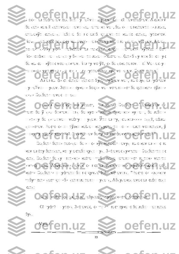   
Лекин  аз  рафтанам  сад   бор  пушаймон  шудам.  Кошк  намерафтам.  Акаҳоямӣ
ба дари ҳавл  даромадан намонда, на танҳо ман, балки шавҳарамро низ зада,	
ӣ
атолахўр   карданд.Шабона   бо   як   азоб   онамонро   халос   карда,   гурехтем.	
ҷ
Баъд... дар зери таънаву маломати шавҳараму хешовандонаш мондам. Аслан,
решаи   дилхунукии   шавҳарам   аз   таъсири   ҳамон   шаттаҳои   хўрдааш   аст.
Беинсофҳо шаш дандону биниашро зада шикастанд. Қариб ду моҳ бо қошуқ
ба ҳалкаш хўрок меандохтам. Боз ту мегў , ки ба деҳа равем. Не! Ман акнун
ӣ
то охири умр  асири лонаи ишқи  ғуррамарги худ мешавам. Сазои сарам!
  - Аз аввал фикр кардан даркор буд, - гуфтам ман, вале зуд аз гуфтаам
пушаймон шудам. Зеро ин сухани бе ои ман метавонист ба  ароҳати сўзони	
ҷ ҷ
дили Садбарг намак пошад. 
-   Чашми   ошиқ   кўр   мешудааст,   -   оҳ   кашид   Садбарг.   -   Намедонам   чи
тавр   ба   ў   дил   бохтам.Шояд   ба   ҳусни   зебою   суханҳои   хушаш,   ба   забони
ширину   ба   дипломаш   мафтун   шудам.   Ўро   аз   ту,   колхозчиии   одд ,   афзал	
ӣ
донистам.   Вақте   ки   он   рўзҳо   хаёлан   ҳардуятонро   пеши   назар   меовардам,   ў
шоҳу ту гадоро мемонд . Намедонам ба ту ч  хел фаҳмонам, Бахтиёр! ”. 	
ӣ ӣ
Садбарг барои расидан ба ишқи худ ҳаракат намуд вале ҳам аз ишқ ва
ҳам аз ёру бародар, хешу ақрабо  удо шуд. Зиё-амак духтараш Садбаргро оқ	
ҷ
кард. Садбарг ба душвориҳои ҳаёташ тоб оварда натавонист ва роҳи маргро
ихтиёр   кард.   Абдулҳамид-амак   ки   яке   аз   қаҳрамонҳои   мусбати   ҳикоя   аст,
ҳаёти   Садбарги   ошуфтаро   бо   як   умла   баён   менамояд.   “Вақте   ки   издиҳом
ҷ
тобут сари даст  ониби дарвоза равон шуданд, Абдулаҳад-амак аз қафо садо	
ҷ
кард:
 - Ба ин ма ит  аноза раво набудаст, - гуфт оҳиста пирамарде. 
ӣ ҷ
- К  гуфт? -  пурсид Зиё-амак, ки то ин вақт сухане  ба забон  наоварда	
ӣ
буд. 
- Мулло. 
23 