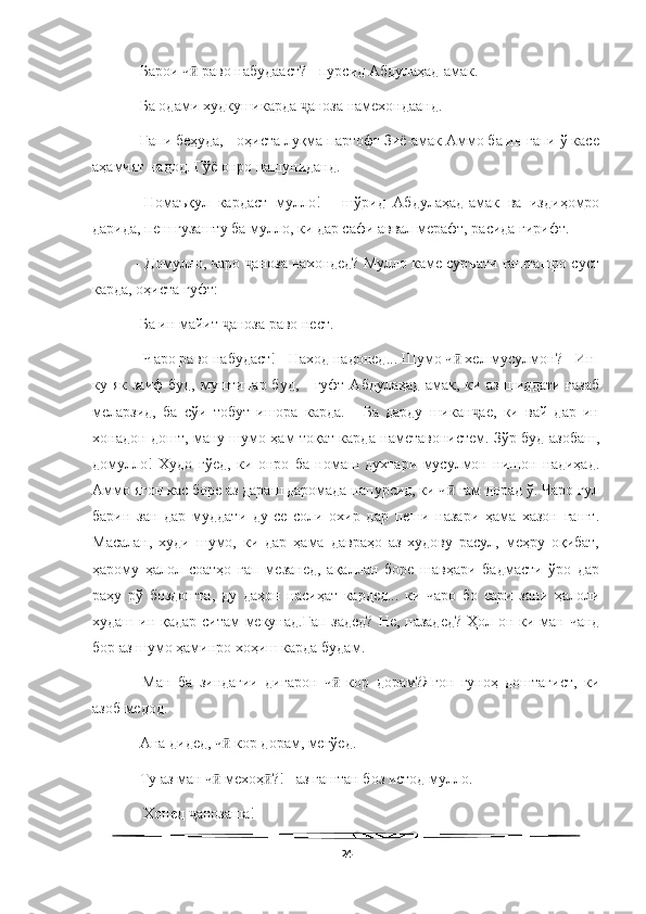   
- Барои ч  раво набудааст? - пурсид Абдулаҳад-амак. ӣ
- Ба одами худкушикарда  аноза намехондаанд. 	
ҷ
- Гапи беҳуда, - оҳиста луқма партофт Зиё-амак Аммо ба ин гапи ў касе
аҳамият надод. Гўё онро нашуниданд. 
-   Номаъқул   кардаст   мулло!   -   шўрид   Абдулаҳад-амак   ва   издиҳомро
дарида, пеш гузашту ба мулло, ки дар сафи аввал мерафт, расида гирифт.
 - Домулло, чаро  аноза нахондед? Мулло каме суръати гашташро суст	
ҷ
карда, оҳиста гуфт: 
- Ба ин майит  аноза раво нест.	
ҷ
 - Чаро раво набудаст! - Наход надонед... Шумо ч  хел мусулмон? - Ин-	
ӣ
ку як заиф  буд,  муштипар буд,  -  гуфт Абдулаҳад-амак, ки аз  шиддати ғазаб
меларзид,   ба   сўи   тобут   ишора   карда.   -   Ба   дарду   шикан ае,   ки   вай   дар   ин	
ҷ
хонадон дошт, ману шумо ҳам тоқат карда наметавонистем. Зўр буд азобаш,
домулло!   Худо   гўед,   ки   онро   ба   номаш   духтари   мусулмон   нишон   надиҳад.
Аммо ягон кас боре аз дараш даромада напурсид, ки ч  ғам дорад ў. Чаро гул	
ӣ
барин   зан   дар   муддати   ду-се   соли   охир   дар   пеши   назари   ҳама   хазон   гашт.
Масалан,   худи   шумо,   ки   дар   ҳама   давраҳо   аз   худову   расул,   меҳру   оқибат,
ҳарому   ҳалол   соатҳо   гап   мезанед,   ақаллан   боре   шавҳари   бадмасти   ўро   дар
раҳу   рў   боздошта,   ду   даҳон   насиҳат   кардед...   ки   чаро   бо   сари   зани   ҳалоли
худаш ин қадар ситам  мекунад.Гап задед? Не, назадед?  Ҳол он ки ман чанд
бор аз шумо ҳаминро хоҳиш карда будам. 
-   Ман   ба   зиндагии   дигарон   ч   кор   дорам?Ягон   гуноҳ   доштагист,   ки	
ӣ
азоб медод. 
- Ана дидед, ч  кор дорам, мегўед. 	
ӣ
- Ту аз ман ч  мехоҳ ?! - аз гаштан боз истод мулло.
ӣ ӣ
 - Хонед  анозаша! 	
ҷ
24 