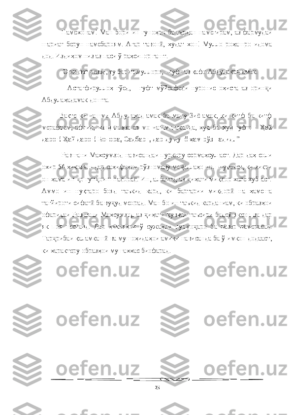   
-Намехонам!   Ман   бори   ин  гуноҳро   ба   гардан   намегирам,   аз   фармудаи
шариат   берун   намебароям.   Агар   тавон ,   худат   хон!   Мулло   роҳашро   идомаӣ
дод. Издиҳом низ аз паси ў раҳсипор гашт. 
- Э ришат резад, ту барин муллоро, - гуфт аз қафо Абдулаҳад-амак.
  -   Астағфируллоҳ   гўед,   -   гуфт   мўйсафеди   нуроние   оҳиста   аз   орин и	
ҷ
Абдулаҳадамак дошта. 
Вақте   ки   чашми   Абдулаҳад-амак   ба   ману   Зиё-амак,   ки   китф   ба   китф
мерафтем,   афтид,   чанд   лаҳза   аз   мо   чашм   наканда,   худ   ба   худ   гуфт:   -   Ҳай
дареғ! Ҳай дареғ! Бечора, Садбарг, дар ду дунё ҳам рўз надид.  ”
  Равшани Махсумзод нависандаи пуркору сермаҳсул аст. Дар даҳ соли
охир 56 ҳикояаш дар саҳифаҳои рўзномаву ма аллаҳо чоп шудааст, ки зикри	
ҷ
он ҳама ин  о ғун оиш надорад. Ин, албатта, аз  иҳати миқдор хеле хуб аст.	
ҷ ҷ ҷ
Аммо   ин   нуқтаро   бояд   таъкид   кард,   ки   бартарии   миқдор   на   ҳамеша	
ӣ
тағйироти сифат  ба ву уд меорад. Ман бо ин таъкид карданиам, ки образҳои	
ӣ ҷ
офаридаи Равшани Махсумзод аз  иҳати қувваи таъсири баде  яксон ва дар	
ҷ ӣ
як   поя   нестанд.   Дар   ҳикояҳои   ў   сужаҳои   пурмо аро   ба   назар   намерасад.	
ҷ
Тар рибаи қаламкаш  ва мушоҳидаҳои амиқи нависанда ба ў имкон додааст,	
ҷ ӣ
ки характеру образҳои мушаххас биофарад. 
 
25 