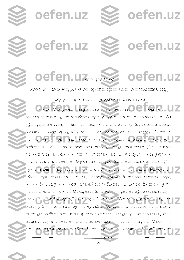   
БОБИ ДУВВУМ
МАЗМУН ВА МУНДАРИ АИ ҲИКОЯҲОИ РАВШАН МАХСУМЗОДҶ
1.Хусусиятҳои баде  ва услубии ҳикояҳои адиб	
ӣ
Равшан Махсумзод бисёр ҳикояҳои  олиби диққат навиштааст. Мо дар	
ҷ
ҳикояҳои нависанда ба мавз ъҳои гуногун дучор шуданамон мумкин аст. Аз	
ӯ
р и   гуфти   муаллиф   шахси   адиб   метавонад   дар   ҳама   о   барои   ҳикоянависи	
ӯ ҷ
мавз ъ   интихоб   кунад.Муҳимаш   он   аст   ки   кадоме   аз   он   воқеаҳо   бисёртар	
ӯ
таъсир   мерасонад.   Навад   фоизи   ҳикояҳои   муаллиф   э одиёти   тахайюли	
ҷ
мебошанд.   Инро   худи   муаллиф   таъкид   карда   гузаштааст.Дар   давоми
тадқиқот, аз шабакаҳои интернет дар бораи Равшан Махсумзод маълумотҳои
олиб   дастрас   намудам.   Мувофиқи   он   дар   барномаи   телевизионии   “Дар	
ҷ
с ҳбати   адиб”   дар   канали   “Баҳористон”   бо   нависанда   Равшан   Махсумзод
ӯ
с ҳбат   гузаронида   шудааст.   Дар   он   муаллиф   дар   бораи   ҳикоянависии   худ,
ӯ
интихоби мавз ъҳои ҳикояҳо, тахайюлоти баде ... ва ғайраҳо фикрҳои худро	
ӯ ӣ
баён намудааст. Равшан Махсумзод ба саволи “Шумо мавз и ҳикояҳоятонро	
ӯ
ч  хел интихоб мекунед” чунин  авоб додааст:  “Асосан адиб метавонад дар	
ӣ ҷ
ҳама  о барои ҳикояҳои худ мавз ъ ёбад. Масалан метавонад ҳангоми сайру	
ҷ ӯ
гашт дар  хиёбон, метавонад  ҳангоми иштирок кардан  дар ягон  марака, ягон
маҳфил,  дар  ҳар   ку о  метавонад   мавз и   ҳикояашро  пайдо  кунад.   Муҳим   он	
ҷ ӯ
аст   ки   кадом   лаҳза   адибро   бисёр   мутаассир   мекунад,   ба   вай   таъсир
26 