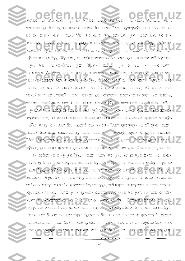   
мерасонад.   Аз   ҳамон   о   вай   метавонад   ки   як   ҳикоя   нависад.   Масалан   ман,ҷ
агар   хонда   бошед   як   ҳикоя   дорам   бо   номи   “Дар   усту и   чатр”   ки   ин   як	
ҷ ҷӯ
асоси   воқеи   ҳам   дорад.   Ман   як   чатр   гум   кардам,   гум   накардам,   як   ой	
ҷ
мондам. Вақте ки баргашта рафтам як духтар ҳамон  о нишаста буд. Гуфт ки	
ҷ
ҳамсояи   д кондор   чатрро   гирифта,   чатри   худ   пиндоштааст.   Чатри   ман   дар	
ӯ
д кон монда буд. Хулоса, он нафар вақте ки мо муро иат кардем вай мункир	
ӯ ҷ
шуд.   Ман   нагирифтам   гуфт.   Ҳамин   сабаб   шуд   ки   ман   ин   ҳикояамро
навистам. Албатта дар ин ҳикоя на ҳамааш воқеи аст, на ҳамааш чизе ки ман
тасвир   кардам   дар   воқеъ   шуда   буд,   балки   тахайюлотам   ҳаст.   Шумо   шояд
донед   ки   ҳар   як   асари   бадеи   агар   10   фоиз   воқеи   бошад,   90   фоизи   вай
тахайюлот  аст,   тахайюлоти   нависанда.   Беҳтарин   асарҳое   ки   э од   мешаванд,	
ҷ
асосан   тахайюлот   аст.   Ягон   воқеа,   ягон   р йдод   метавонад   ки   боиси   пайдо	
ӯ
шудани   ягон   асар   бигардад”.   Аз   гуфтаҳои   болоии   адиб   хулоса   баровардан
мумкин   аст,   ки   ҳикоянависон   барои   ҳикояҳояшон   аз   дохили   амият   мавз ъ	
ҷ ӯ
пайдо мекунанд. Дар боло дар бораи ҳикояи “Дар  усту и чатр” сухан рафт.	
ҷ ҷӯ
Барои   боз   ҳам   васеътар   кушода   додани   ин   мавз ъ   худи   ҳикояро   меорем.
ӯ
“Автобуси   тамғаи   «Икарус»   ғурросзанон   баландиеро   баромаду   як   такон
хўрда, дар роҳи ҳамвор  авлонзанон роҳашро идома дод. Солони он, ки дар	
ҷ
оғози   сафар   хеле   хунук   буд,   торафт   гарм   мешуд.   Баъзе   мусофирон   аллакай
палтову   борониҳои   худро   кашида   буданд.   Ҳарчанд   толори   автобус   пур   аз
одам   буд,   хомўш   ҳукм   меронд.   Танҳо   садои   якнавохти   матори   он   ба   гўш	
ӣ
мерасид. Мусофирон ба фикру андешаҳои худ банд буданд: Яке аз тиреза ба
табиати акнун аз хоби зимстон бедоршуда, сабзаҳои наврустаи канори роҳ ва
қуллаҳои   то   ҳол   барфпўши   кўҳҳои   салобатнок   дида   медўхт.   Дигаре   китоби
ҳамроҳ   гирифтаашро   кушода,   ғарқи   мутолиа   буд.   Сеюм ,   фориғ   аз   ҳама	
ӣ
гирудори зиндаг  дар ҳавои гашти якранги автобус ба хоби роҳат рафта буд.	
ӣ
Танҳо дар баъзе нишастгоҳҳо одамони ба якдигар шинос ва ҳамроҳ ба сафар
баромада паст-паст байни ҳам сўҳбат доштанд. Вақте ки автобус аз байни як
деҳаи наонқадар калон мегузашт, зане даст бардошт. Ронанда аз назди ў даҳ-
27 