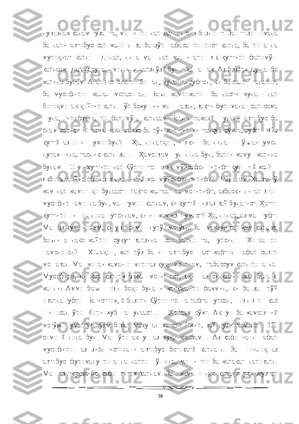   
дувоздаҳ қадам гузашта, мошинро дар канори роҳ боздошт. Зан тозон омада
ба   дари   автобус   сар   халонд   ва   ба   зўр   нафасашро   рост   карда,   ба   ронанда
муро иат   кард:   -   Додар,   дина   ман   дар   мошинатон   як   қуттиро   фаромўшҷ
кардаам. Дар дарунаш мошини дарздўз  буд. Наппа-нав. Аз бозори Душанбе	
ӣ
харида будам. Агар дар ёдатон бошад, худатон гуфтед, ки ба салон надарор,
ба   мусофирон   халал   мерасонад.   Баъд   ҳамроҳатон   ба   дасти   худаш   дар
боғо монак  ойгир кард. Гўр беҳушии ман шавад, вақти фуромадан саросема	
ҷ ҷ
шуда,   гирифтанашро   фаромўш   кардаам.   Баъди   раҳак   шудани   автобус   ба	
ӣ
ёдам   расид.   Ронанда   чанд   лаҳза   ба   рўи   зан   нигоҳи  таа уб   дўхта,   гуфт:   -   Он
ҷ
қутт   аз   они   шумо   буд?   -   Ҳа,   додар он,   -   яқин   ба   дилаш   шўълаи   умед	
ӣ ҷ
дурахшида,  тасдиқ  кард  зан.   –  Ҳамсояам  пул  дода  буд,   барои  ҳамун  харида
будам. - О ун қуттиро дар Қўрғонтеппа як мўйсафед гирифт-ку! - Ч  хел? –	
ӣ
якбора тағйир ёфт овози зан. – Ч  хел мўйсафед гирифт? - Надонам. Халтаи ў	
ӣ
ҳам   дар   ҳамон   о   будааст.   Вақте   халтаашро   мегирифт,   азбаски   дигар   ягон	
ҷ
мусофир намонда буд, ман гумон кардам, ки қутт  низ аз вай будагист. Ҳатто	
ӣ
қуттиро нишон дода пурсидам, ки ин ҳам аз шумост? Ҳа, додар, аз ман гуфт.
Ман аз ку о донам, ки ун беимон дурўғ мегўяд. Зан маҳзун сар хам кард ва	
ҷ
баъди   андаке   ҳайрон   сукут   варзидан   сар   бардошта,   пурсид:   -   Хонаашро
намедонед?   -   Хола он,   ҳар   рўз   ба   ин   автобус   шаст-ҳафтод   нафар   савор	
ҷ
мешавад. Ман хонаи ҳамаи онҳоро аз ку о медонам, - табассум кард ронанда.	
ҷ
Мусофире,   ки   дар   қатори   аввал   менишаст,   яқин   аз   соддагии   зан   баланд
хандид.Аммо   баъд   шояд   бе о   будани   хандаашро   фаҳмид,   ки   ба   зан   рўй	
ҷ
оварда гуфт: - Ба истгоҳ, ё бозори Қўрғонтеппа рафта пурсед, шояд ягон кас
шиносад   ўро.   Кори   хуб   нашудааст…   -   Хонаам   сўхт.   Акнун   ба   ҳамсоя   ч	
ӣ
мегўм.   Гум   шуд   гўям   бовар   мекунад   магар?   Охир,   вай   пули   кам   не   –   200
сомон   дода   буд.   Ман   ўро   акнун   аз   ку о   меёбам…   Аз   қафо   чанд   нафар	
ӣ ҷ
мусофирон   аз   зиёд   истодани   автобус   бетоқат   карданд.   Зан   ноило   аз	
ӣ ҷ
автобус   фуромаду   ронанда   дарро   пўшида,   мошинро   ба   ҳаракат   даровард.
Ман   аз   тиреза   ба   қафо   нигоҳ   кардам.   Зан   ҳамоно   дар   канори   роҳ   музтар
28 