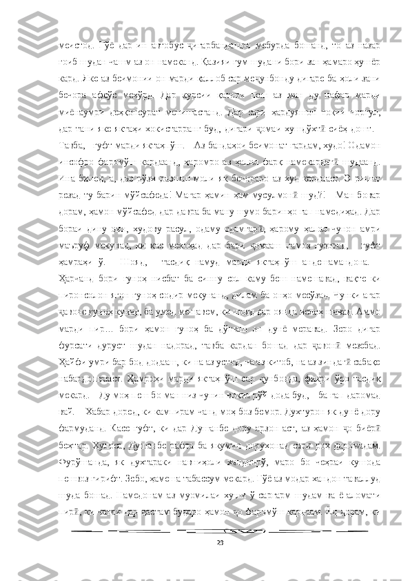   
меистод.   Гўё   дар   ин   автобус   игарбандашро   мебурда   бошанд,   то   аз   назарҷ
ғоиб шудан чашм аз он намеканд. Қазияи гум шудани бори зан ҳамаро ҳушёр
кард. Яке аз беимонии он марди қаллоб сар ме унбонду дигаре ба ҳоли зани	
ҷ
бечора   афсўс   мехўрд.   Дар   курсии   қатори   пеш   аз   ман   ду   нафар   марди
миёнаумри   деҳқонсурат   менишастанд.   Дар   сари   ҳардуяшон   тоқии   чоргул,
дар тани яке яктаҳи хокистарранг буд, дигари  омаи хушдўхт  сиёҳ дошт. -
ҷ ӣ
Тавба, - гуфт марди яктаҳпўш. – Аз бандаҳои беимонат гардам, худо! Одамон
инсофро   фаромўш   кардаанд,   ҳаромро   аз   ҳалол   фарқ   намекардаг   шудаанд.	
ӣ
Ина   бинед,   а,   дар   рўзи   равшан   моли   як   бечораро   аз   худ   кардааст.   Э   ришат
резад  ту барин мўйсафеда!  Магар  ҳамин ҳам  мусулмон  шуд?!  -  Ман бовар	
ӣ
дорам, ҳамон мўйсафед дар давра ба ману шумо баринҳо гап намедиҳад. Дар
бораи   дину   оин,   худову   расул,   одаму   одамгар ,   ҳарому   ҳалол   чунон   амри	
ӣ
маъруф   мекунад,   ки   кас   мехоҳад   дар   бари   омааш   намоз   гузорад,   -   гуфт	
ҷ
ҳамраҳи   ў.   -   Шояд,   -   тасдиқ   намуд   марди   яктаҳпўш   андешамандона.   –
Ҳарчанд   бори   гуноҳ   нисбат   ба   синну   сол   каму   беш   намешавад,   вақте   ки
пиронсолон ягон гуноҳ содир мекунанд, дилам ба онҳо месўзад. Чунки агар
авоне гуноҳ кунад, ба умед мешавем, ки шояд дар оянда ислоҳ шавад. Аммо	
ҷ
марди   пир…   бори   ҳамон   гуноҳ   ба   дўшаш   он   дунё   меравад.   Зеро   дигар
фурсати   дуруст   шудан   надорад,   тавба   кардан   бошад   дар   авон   мезебад.	
ҷ ӣ
Ҳайфи умри бар бод додааш, ки на аз устод, на аз китоб, на аз зиндаг  сабақе	
ӣ
набардоштааст.   Ҳамроҳи   марди   яктаҳпўш   сар   унбонда,   фикри   ўро   тасдиқ	
ҷ
мекард. - Ду моҳ пеш бо ман низ чунин воқиа рўй дода буд, - ба гап даромад
вай. – Хабар доред, ки кампирам чанд моҳ боз бемор. Духтурон як дунё дору
фармуданд.   Касе   гуфт,   ки   дар   Душанбе   дору   арзон   аст,   аз   ҳамон   о   биёр	
ҷ ӣ
беҳтар.   Хулоса,   Душанбе   рафта   ба   якумин   дорухонаи   сари   роҳ   даромадам.
Фурўшанда,   як   духтараки   навниҳоли   хандонрў,   маро   бо   чеҳраи   кушода
пешвоз гирифт. Зебо, ҳамеша табассум мекард. Гўё аз модар хандон таваллуд
шуда   бошад.   Намедонам   аз   муомилаи   хуши   ў   саргарм   шудам   ва   ё   аломати
пир , ки чатри дар дастам бударо ҳамон  о фаромўш кардаам. Ёд дорам, ки	
ӣ ҷ
29 