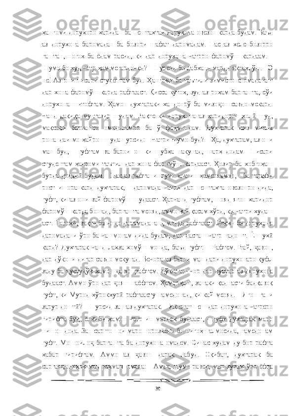   
ҳангоми доруҳоро харидан ба пештахтаи дорухона овезон карда будам. Баъд
аз   дорухона   баромадан   ба   бозори   шафат   даромадам.   Пас   аз   хеле   бозорро
гаштан,   ногоҳ   ба   ёдам   расид,   ки   дар   дорухона   чатрро   фаромўш   кардаам.   -
Шумо бо худ чатр ҳам мегардонед? – Пурсид бо лабханд марди яктаҳпўш. - Э
не! Аз они писари студентам буд. Ҳангоми ба таътили зимистона омаданаш
дар хона фаромўш карда рафтааст. Қисса  кутоҳ, зуд  аз роҳам  баргашта, сўи
дорухона   шитофтам.   Ҳамон   духтараки   хандонрў   ба   мизо он   савдо   мекард.ҷ
Чанд   дақиқа   мунтазир   шудам.   Вақте   ки   дорухона   аз   харидорон   хол   шуд,	
ӣ
мақсади   баргашта   омаданамро   ба   ў   фаҳмондам.   Духтарак   низ   мисли
ронандаи мо ҳайрон шуда пурсид: - Чатри шумо буд? - Ҳа, духтарам, аз они
ман   буд,   -   гуфтам   ва   барои   он   ки   шубҳа   накунад,   шарҳ   додам   –Писари
студентам   ҳангоми   таътил   дар   хона   фаромўш   кардааст.   Ҳозир   ба   хобгоҳаш
бурда додан  будам. - Пас аз рафтани шумо ана ин ҳамсояамон, - ба тарафи	
ӣ
рост   ишора   кард   духтарак,   -   даромада   чатри   дар   пештахта   овезонро   дида,
гуфт, ки аз  они вай  фаромўш шудааст.  Ҳарчанд  гуфтам, шояд ягон  харидор
фаромўш карда бошад, баргашта меояд, аммо вай қасам хўрд, ки чатри худаш
аст. Пагоҳ , вақти ба ин о даромаданаш, монда рафтааст. Лекин ба дорухона	
ӣ ҷ
даромадани ўро ба  чашмонам  дида  будам, дар  дасташ чатр  надошт. Ё  шух	
ӣ
кард?   Духтарак   чанд   лаҳза   хомўш   монда,   баъд   гуфт:   -   Рафтем.   Вай,   авон,	
ҷ
дар дўкони дигар савдо мекунад. Бечора аз барои ман дари дорухонаро қуфл
заду ба  усту ўи ҳамон  авон рафтем. Дўконаш чор дар дуртар аз дорухона	
ҷ ҷ ҷ
будааст. Аммо ўро дар  ояш наёфтем. Ҳамроҳаш, занаки қадпасти бадқавоқ	
ҷ
гуфт,   ки  Мурод   хўрокхур   рафтаасту   намедонад,   ки  кай   меояд.   -   Ягон   гапи	
ӣ
зарур дошт ? – Пурсид зан аз духтарак. - Як соат пеш дар дорухона чатреро	
ӣ
гирифта   буд,   соҳиби   ҳамон   чатр   ин   мардак   будааст,   -   гуфт   духтарак   маро
нишон дода. Зан сар то пои маро норозиёна бо нигоҳ палмосида, намедонам
гуфт.   Мо   ноило   баргашта   ба   дорухона   омадем.   Сипас   худам   ду   бор   рафта	
ҷ
хабар   гирифтам.   Аммо   аз   авон   дарак   набуд.   Оқибат,   духтарак   ба	
ҷ
саргардониҳои ман раҳмаш омада:  - Амак, шумо равед, ман худам  ўро ёфта
30 