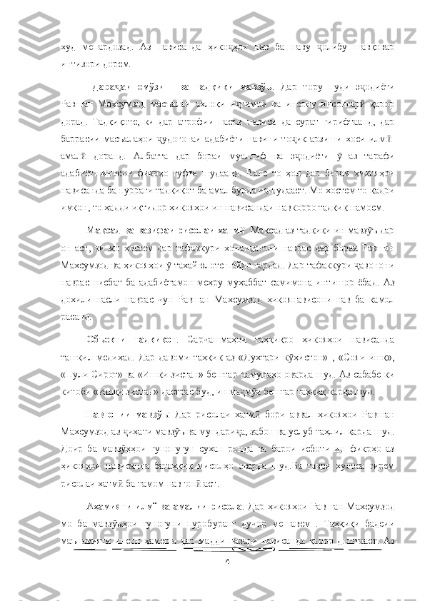   
худ   мепардозад.   Аз   нависанда   ҳико ҳои   нав   ба   наву   олибу   шавқоварҷ ҷ
интизори дорем. 
  Дара аи   омўзиш   ва   тадқиқи   мавзўъ	
ҷ .   Дар   тору   пуди   э одиёти	ҷ
Равшан   Махсумзод   масъалаи   ахлоқи   и тимо   ва   инсону   инсонгар   қарор	
ҷ ӣ ӣ
дорад.   Тадқиқоте,   ки   дар   атрофии   насри   нависанда   сурат   гирифтаанд,   дар
баррасии   масъалаҳои   удогонаи   адабиёти   навини   то ик   арзиши   хоси   илм -	
ҷ ҷ ӣ
амал   доранд.   Албатта   дар   бораи   муаллиф   ва   э одиёти     аз   тарафи	
ӣ ҷ ӯ
адабиётшиносон   фикрҳо   гуфта   шудаанд.   Вале   то   ҳол   дар   бораи   ҳикояҳои
нависанда ба пурраги тадқиқот ба амал бурда нашудааст. Мо хостем то қадри
имкон, то ҳадди иқтидор ҳикояҳои ин нависандаи навкорро тадқиқ намоем.
Мақсад ва вазифаи рисолаи хатм	
ӣ . Мақсад аз тадқиқи ин мавз ъ дар	ӯ
он   аст,   ки   мо   хостем   дар   тафаккури   хонандагони   наврас   дар   бораи   Равшан
Махсумзод ва ҳикояҳои   тахайюлоте пайдо гардад. Дар тафаккури  авонони	
ӯ ҷ
наврас   нисбат   ба   адабиётамон   меҳру   муҳаббат   самимона   интишор   ёбад.   Аз
дохили   насли   наврас   чун   Равшан   Махсумзод   ҳикоянависони   нав   ба   камол
расанд. 
Объекти   тадқиқот .   Сарчашмаҳои   таҳқиқро   ҳикояҳои   нависанда
ташкил   медиҳад.   Дар   давоми   таҳқиқ   аз   «Духтари   к ҳистон»   ,   «Сояи   ишқ»,	
ӯ
«Пули Сирот» ва «Ишқи зистан» бештар намунаҳо оварда шуд. Аз сабабе ки
китоби «Ишқи зистан» дастрас буд, ин ма м а бештар таҳқиқ карда шуд.	
ҷ ӯ
Навгонии   мавзўъ :   Дар   рисолаи   хатм   бори   аввал   ҳикояҳои   Равшан	
ӣ
Махсумзод аз  иҳати мавз ъ ва мундари а, забон ва услуб таҳлил карда шуд.	
ҷ ӯ ҷ
Доир   ба   мавз ҳҳои   гунонугун   сухан   ронда   ва   барои   исботи   ин   фикрҳо   аз
ӯ
ҳикояҳои   нависанда   батаҳқиқ   мисолҳо   оварда   шуд.Ба   таври   хулоса   гирем
рисолаи хатм  ба тамом навгон  аст.
ӣ ӣ
Аҳамияти илмї ва амалии рисола . Дар ҳикояҳои Равшан Махсумзод
мо   ба   мавз ъҳои   гуногуни   пуробуранг   дучор   мешавем   .   Таҳқиқи   бадеии
ӯ
маънавияти   инсон   ҳамеша   дар   мадди   назари   нависанда   қарор   доштааст.   Аз
4 