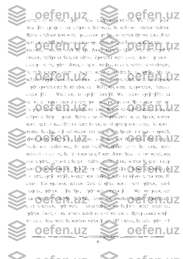   
чатратонро   мегирам,   -   гуфт.   –   Баъд   пагоҳ   омада   мегиред.   Ман   роз   шудам.ӣ
Баъд   ўро   дуокунон   аз   дорухона   баромада,   ба   хобгоҳи   писарам   рафтам.
Ҳарчанд табъам каме хира шуд, дилам пур буд, ки чатрам ёфт мешавад. Агар
авон моли бесоҳибро дида, азони худ кардан  шуда бошад ҳам, баргардонда	
ҷ ӣ
медиҳад,   -   меандешидам   ба   худ.   Аммо   вақте   ки   рўзи   дигар   ба   дорухона
омадам,   тарбуз   аз   бағалам   афтид.   Духтарак   маро   дидан   замон   гунаҳояш
лолагун гашта, гуфт: - Амак, он  авон мегўяд, ки дина чатрро нагирифтааст,	
ҷ
гашта ба  ояш мондааст. Шояд ягон харидор гирифта бошад, мегўяд. Ман аз	
ҷ
ҳайрат ч  гуфтанамро надонистам. - Лекин гирифта рафтанашро дида будам,
ӣ
- гуфт духтарак сар ба зер афканда. - Хайр, ҳе  қисса не, духтарам, - тасалло	
ҷ
додам   ўро.   –   Медонам,   ки   дурўғ   намегў .   Ман   одами   дурўғгўйро   аз
ӣ
чашмонаш мешиносам. Як  чатр  гум   шуд, гум   шуд-дия!   они одам   нест–ку!	
Ҷ
Тану  он сиҳат бошад, чатр ёфт мешавад. Ҳамин тариқ ўро тасалло дода, аз	
ҷ
дорухона   берун   шудам.   Ҳарчанд   аз   чатр   умедамро   канда   будам,   хостам
ҳамон  авони  қаллобро  як назар   бинам,  ки ч  сурату  симо дорад.  Бо  ҳамин
ҷ ӣ
мақсад   ба   дўкони   ў   даромадам.   Дар   ои   кораш   будаст.   Як   авони   ҳузарб,	
ҷ ҷ
кўҳро   занад   кўҳ   талқон   мешавад.   Либосаш   ҳам   фохирона.   Дар   дасташ
тилфонҳои   навбаромад,   бо   касе   тилфон   сўҳбат   дошт.   Зан   аввал   маро	
ӣ
харидор  пиндошта,  ба   пешвозам   аз   ой   хест.  Аммо  баъд  шинохт  магар,   ҳе	
ҷ ҷ
чиз нагуфта, норозиёна ба  ояш рафта нишаст. Аввал хостам ба  авон як-ду	
ҷ ҷ
даҳон   гапи   сахт   занам.   Гўям,   ки   ту   ч   хел   дар   дўкон   барин   ои   муқаддас	
ӣ ҷ
нишаста,   дурўғ   мегў ,   мижаат   хам   нахўрда   моли   як   мўъмина   таҳ   мезан ?	
ӣ ӣ
Лекин   боз   мулоҳиза   кардам.   Сараша   хўрад   ҳамон   чатр   гуфтам,   насиб
накунад,   гуфтам.   -   Гўед   буд,   -   гуфт   марди   яктаҳпўш.   –   Ман   мешудам,   дар
назди харидорон ба рўяш кашида, шармандааша мебаровардам. - Духтаракро
андеша кардам, - гуфт мард. - Пас аз рафтани ман ба ў ягон зарар нарасонад,
гуфтам. Охир, ин хел зотҳои касиф кинагир мешаванд. Ҳарду лаҳзае хомўш
монданд.   Баъд   мард   ба   ҳамраҳи   яктаҳпўшаш   рўй   оварда,   ба   дард   гуфт:   -Ч	
ӣ
31 