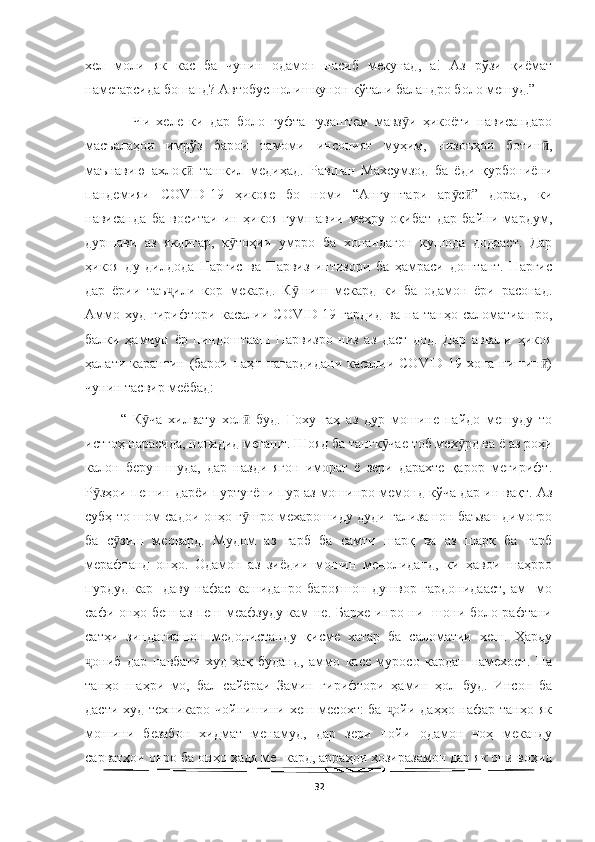   
хел   моли   як   кас   ба   чунин   одамон   насиб   мекунад,   а!   Аз   рўзи   қиёмат
наметарсида бошанд? Автобус нолишкунон кўтали баландро боло мешуд.” 
    Чи   хеле   ки   дар   боло   гуфта   гузаштем   мавз и   ҳикоёти   нависандароӯ
масъалаҳои   имрўз   барои   тамоми   инсоният   муҳим,   низоъҳои   ботин ,	
ӣ
маънавию   ахлоқ   ташкил   медиҳад.   Равшан   Махсумзод   ба   ёди   қурбониёни	
ӣ
пандемияи   COVID-19   ҳикояе   бо   номи   “Ангуштари   ар с ”   дорад,   ки	
ӯ ӣ
нависанда   ба   воситаи   ин   ҳикоя   гумшавии   меҳру   оқибат   дар   байни   мардум,
дуршави   аз   якдигар,   к тоҳии   умрро   ба   хонандагон   кушода   додааст.   Дар	
ӯ
ҳикоя   ду   дилдода   Наргис   ва   Парвиз   интизори   ба   ҳамраси   доштант.   Наргис
дар   ёрии   таъ или   кор   мекард.   К шиш   мекард   ки   ба   одамон   ёри   расонад.	
ҷ ӯ
Аммо   худ   гирифтори   касалии   COVID-19   гардид   ва   на   танҳо   саломатиашро,
балки   ҳамчун   ёр   пиндоштааш   Парвизро   низ   аз   даст   дод.   Дар   аввали   ҳикоя
ҳалати карантин (барои паҳн нагардидани  касалии COVID-19 хона нишин )	
ӣ
чунин тасвир меёбад:                  
“   К ча   хилвату   хол   буд.   Гоху   гаҳ   аз   дур   мошине   пайдо   мешуду   то	
ӯ ӣ
истгоҳ нарасида, нопадид мегашт. Шояд ба тангк чае тоб мех рд ва ё аз роҳи	
ӯ ӯ
калон   берун   шуда,   дар   назди   ягон   иморат   ё   зери   дарахте   қарор   мегирифт.
Р зҳои пешин дарёи пуртуғёни пур аз мошинро мемонд кўча дар ин вақт. Аз	
ӯ
субҳ то шом садои онҳо г шро мехарошиду дуди гализашон баъзан димоғро	
ӯ
ба   с зиш   меовард.   Мудом   аз   гарб   ба   самти   шарқ   ва   аз   шарқ   ба   гарб	
ӯ
мерафтанд   онҳо.   Одамон   аз   зиёдии   мошин   менолиданд,   ки   ҳавои   шаҳрро
пурдуд   кар-   даву   нафас   кашиданро   барояшон   душвор   гардонидааст,   ам-   мо
сафи онҳо беш аз пеш меафзуду кам не. Бархе инро ни- шони боло рафтани
сатҳи   зиндагиашон   медонистанду   қисме   хатар   ба   саломатии   хеш.   Ҳарду
ониб   дар   навбати   худ   ҳақ   буданд,   аммо   касе   муросо   кардан   намехост.   На	
ҷ
танҳо   шаҳри   мо,   бал   сайёраи   Замин   гирифтори   ҳамин   ҳол   буд.   Инсон   ба
дасти худ техникаро чойнишини хеш месохт: ба  ойи даҳҳо нафар танҳо як	
ҷ
мошини   безабон   хидмат   менамуд,   дар   зери   пойи   одамон   чоҳ   меканду
сарватҳои онро ба онҳо ҳадя ме- кард, арраҳои ҳозиразамон дар як они воҳид
32 