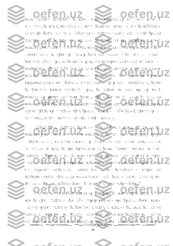   
садҳо   дарахти   сарсабзро   ба   замин   яксон   мекарданду   киштиҳои   кайҳонӣ
коинотро, ба қавле, меогарданд... ҳатто баъзе кишварҳо ни- яти ба сайёраҳои
дигар к ч бастан доштанд. Табиат аз ин рафтори одамон дар шигифт буд, аз	
ӯ
та овузи   онҳо   ба   сари   худ   менолид   ва   баъзан   аз   худ   аксуламале   зохир	
ҷ
мекард, аммо одамон онро нодида мегирифтанд, аз дониставу хостаҳои хеш
намемонданд   ва   р зе   чун   раъду   барк   дар   чиллаи   тоби-   стон...   ногаҳон	
ӯ
беморие пайдо шуд, ки бе ҳеч гапу калоча мардуми оламро дар хонаҳояшон
маҳбус кард. Дигар тайё- раҳо аз парвоз монданд, қатораҳою киштиҳои азим
ҳаракат   намекарданд,   корхонаҳои   пуриқтидори   бо   та ҳизоти   пурдон	
ҷ
му аҳҳаз   дарҳои   хеш   бастанд.   Дигар   одамон   чуну   чаро   намекарданд,   бархе	
ҷ
ба   бемории   ваҳмак   гирифтор   шуда,   ба   нафаси   кашидаи   худ   душман	
ӣ
мекарданду   қисме   дар   раху   барзан,   г ё   ачали   хешро   дида   бошанд,   аз	
ӯ
ҳамдигар   р й   ме-   гардонданд.   Касе   чониби   касе   даст   дароз   намекард,   ҳама	
ӯ
дастҳо г ё ба мушт табдил ёфта буданд. Ба қавли Шайх Саъд , р згор чунон	
ӯ ӣ ӯ
танг омад, ки ёрон ҳатто ишкро фа- ром ш карданд.	
ӯ
Табиат   аз   ин   рафтори   фарзанди   инсон   п зханд   мезад,   да-   рун-дарун	
ӯ
мезавқиду   аз   онҳое   ки   то   дина   мехостанд   ба   гар-   дани   дастран и   кунун	
ҷ
нофармонашон,   яъне   техникаҳои   пу-   риқтидори   дар   нигоҳи   аввал   доною
гапгир   лачом   зада,   ба   худ   мутеъ   созанд,   баъзан   раҳмаш   меомад   ва   гоҳо
нафраташ. Хулоса,  инсон  бо ҳама  иқтидору  қудраташ  дар  пеши  як  ви-   руси
ноаён лоило  монда, чун мурғ дар кафас метапиду роҳи халос  ме уст. Дигар	
ҷ ӣ ҷ
ягон   та ҳизот   низ  ба  додаш   намера-  сид.   Олимон  ба  табиати  ин  вируси  нав	
ҷ
сарфаҳм   намера-   фтанд,   аз   ҳилакориҳояш   дар   бадани   одамон   лоило   ме-	
ҷ
Монданд. Хулоса, сайёраи Замин бо сокинонаш дар табу тоб буд.”
Наргис   ва   Парвиз   дар   яке   аз   чунин   р зҳо   бо   ҳам   вох р   карданд.   Бо	
ӯ ӯ ӣ
ҳам   ба   д кон   рафтанд.   Аз   пайи   орзуву   умедҳои   худ   буданд.   Аммо   мазаи	
ӯ
Наргис   гурехт.   Вақте   ки   ба   беморхона   рафтанд   касалии   балозада   ба   Наргис
расиданаш   маълум   шуд.   Ҳолати   Парвиз   аз   Наргис   ҳам   бадтар   шуд.   Наргис
дар ҳамин ҳолат ишқашонро ба тарозу гузошт. Аз Парвиз талаб кард ки  ро	
ӯ
33 