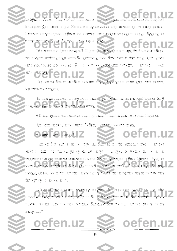   
биб сад.   Аммо   Парвиз   аз   имтиҳони   Наргис   гузашта   натавонист.   Парвизӯ
бемории   ро   пеша   кард.   Ишқи   ин   ду   дилдода   дар   ҳамин   о   ба   охир   расид.	
ӯ ҷ
Наргис   ангуштарии   ар сие   ки   камтар   пеш   як оя   харидаш   карда   буданд   аз	
ӯ ҷ
ангушташ кашид ва ба с и Парвиз ҳаво дод...
ӯ
“Аз мошини ёрии таъ ил  Наргисро ҳамкоронаш зуд ба болои занбари	
ҷ ӣ
ғалтакдор   хобонданду   чониби   даромадгоҳи   беморхона   бурданд.   Дар   дами
даромадгоҳ занаки хилъатпўшпеши роҳи Парвизро гирифт. - Наргис! - нидо
кард Парвиз.
Наргис   аз   болои   занбар   нимхез   шуд.   Духтурон   каме   дур-   тар   рафта,
мунтазир истоданд.
Ба   дохил   даромадан   мумкин   нест,   гуфт   Наргис,   вақте   ки   Парвиз   ба   ў
наздик шуд. Хавотир нашав, мегузарад.
Ч  кор кунам ман ҳозир? дар тори сари Наргис рост меистод Парвиз.	
ӣ
Ҳеч кор накун, танҳо маро бибус, Наргис. пичиррос зад
Чи хел... охир бемор ...	
ӣ
Наргис   боз   дароз   кашид   р и   занбар   ва   он   ба   ҳаракат   омад.   Парвиз	
ӯ
ҳайрон   қафо   гашта,   ҳан з   ду   қадам   нагузошта   буд,   ки   мисли   садои   танга	
ӯ
чаррангос зада, чизе аз пахлуяш гелид. Ин ангуштари ар сии Наргис буд, ки	
ӯ
мисли   чархи   ароба   аз   баланди   чониби   пасти   мерафт.   Парвиз   зуд   ба   худ
омада, давид, ки онро дарёбад, аммо ангуштар  ба пан араи заҳкаши р и раҳ	
ӣ ҷ ӯ
барх рду нопадид гашт.	
ӯ
  Парвиз   чанд   лаҳза   музтару   ноумед   ба   торикию   шилдиро-   си   оби
дохили   пан ара   г ш   дода,   ҳайрон   ба   қафо   нигарист   ва   ба   назараш   чунин	
ҷ ӯ
намуд,   ки   аз   паси   шишаи   тирезаи   барқади   беморхона   Наргис   с и     нигоҳ	
ӯ ӯ
мекунад.”
34 