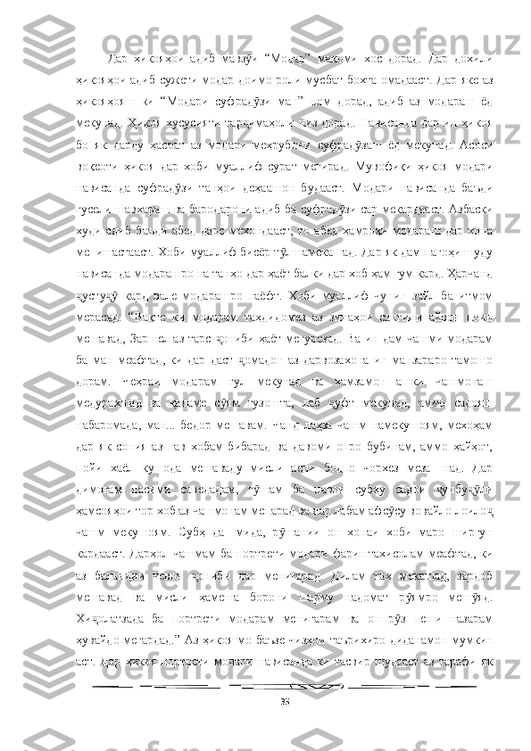   
Дар   ҳикояҳои   адиб   мавз и   “Модар”   мақоми   хос   дорад.   Дар   дохилиӯ
ҳикояҳои адиб сужети модар доимо роли мусбат бохта омадааст. Дар яке аз
ҳикояҳояш   ки   “Модари   суфрад зи   ман”   ном   дорад,   адиб   аз   модараш   ёд
ӯ
мекунад.   Ҳикоя   хусусияти   тар имаҳоли   низ   дорад.   Нависанда   дар   ин   ҳикоя	
ҷ
бо   як   дарду   ҳасрат   аз   модари   меҳрубони   суфрад заш   ёд   мекунад.   Асоси	
ӯ
воқеоти   ҳикоя   дар   хоби   муаллиф   сурат   мегирад.   Мувофиқи   ҳикоя   модари
нависанда   суфрад зи   танҳои   деҳаашон   будааст.   Модари   нависанда   баъди	
ӯ
гусели шавҳараш ва бародарони адиб ба суфрад зи сар мекардааст. Азбаски	
ӯ
худи   адиб   баъди   абед   дарс   мехондааст,   то   абед   ҳамроҳи   модараш   дар   хона
менишастааст. Хоби муаллиф бисёр т л намекашад. Дар як дам пагоҳи шуду	
ӯ
нависанда модарашро на танҳо дар ҳаёт балки дар хоб ҳам гум кард. Ҳарчанд
усту   кард   вале   модарашро   наёфт.   Хоби   муаллиф   чунин   зайл   ба   итмом	
ҷ ҷӯ
мерасад:   “Вақте   ки   модарам   таҳдидомез   аз   зинаҳои   сангини   айвон   поин
мешавад,  Заршел аз тарс  ониби ҳаёт мегурезад.  Ва ин дам  чашми модарам	
ҷ
ба   ман   меафтад,   ки   дар   даст   омадон   аз   дарвозахона   ин   манзараро   тамошо	
ҷ
дорам.   Чеҳраи   модарам   гул   мекунад   ва   ҳамзамон   ашки   чашмонаш
медурахшад   ва   қадаме   с ям   гузошта,   лаб   уфт   мекунад,   аммо   садояш	
ӯ ҷ
набаромада,   ман...   бедор   мешавам.   Чанд   лаҳза   чашм   намекушоям,   мехоҳам
дар   як   сония   аз   нав   хобам   бибарад   ва   давоми   онро   бубинам,   аммо   ҳайҳот,
пойи   хаёл   кушода   мешаваду   мисли   аспи   бодпо   чорхез   меза-   над.   Дар
димоғам   насими   сапедадам,   г шам   ба   навои   субҳу   садои   унбу ли	
ӯ ҷ ҷӯ
ҳамсояҳои тор хоб аз чашмонам мепарад ва дар лабам афс су вовайло лоило	
ӯ ҷ
чашм   мекушоям.   Субҳ   да-   мида,   р шании   он   хонаи   хоби   маро   ширгун	
ӯ
кардааст. Дарҳол чашмам  ба портрети модари фариштахисолам  меафтад, ки
аз   баландии   чевон   ониби   дар   менигарад.   Дилам   таҳ   мекашад,   зардоб	
ҷ
мешавад   ва   мисли   ҳамеша   борони   шарму   надомат   р ямро   меш яд.	
ӯ ӯ
Хи олатзада   ба   портрети   модарам   менигарам   ва   он   р з   пеши   назарам	
ҷ ӯ
ҳувайдо мегардад.” Аз ҳикоя мо баъзе чизҳои таърихиро диданамон мумкин
аст.   Дар   ҳикоя   портрети   модари   нависанда   ки   тасвир   шудааст   аз   тарафи   як
35 