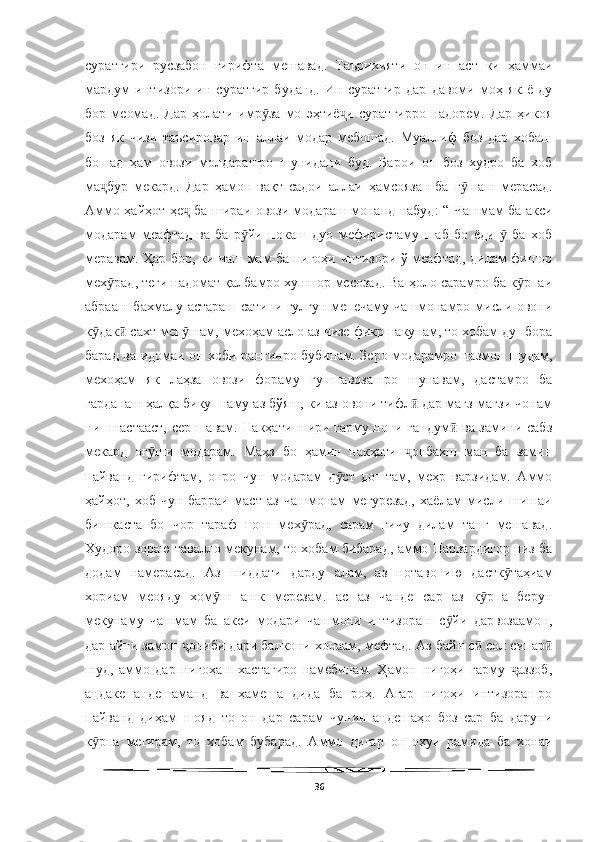   
суратгири   русзабон   гирифта   мешавад.   Таърихияти   он   ин   аст   ки   ҳаммаи
мардум   интизори   ин   суратгир   буданд.   Ин   суратгир   дар   давоми   моҳ   як   ё   ду
бор   меомад.   Дар   ҳолати   имр за   мо   эҳтиё и   суратгирро   надорем.   Дар   ҳикояӯ ҷ
боз   як   чизи   таъсировар   ин   аллаи   модар   мебошад.   Муаллиф   боз   дар   хобаш
бошад   ҳам   овози   молдарашро   шунидани   буд.   Барои   он   боз   худро   ба   хоб
ма бур   мекард.   Дар   ҳамон   вақт   садои   аллаи   ҳамсоязан   ба   г шаш   мерасад.	
ҷ ӯ
Аммо ҳайҳот ҳе  ба шираи овози модараш монанд набуд: “ Чашмам ба акси	
ҷ
модарам   меафтад   ва   ба   р йи   покаш   дуо   мефиристаму   шаб   бо   ёди     ба   хоб	
ӯ ӯ
меравам. Ҳар бор, ки чаш мам ба нигоҳи интизори ў меафтад, дилам фишор
мех рад, теги надомат қалбамро хуншор месозад. Ва ҳоло сарамро ба к рпаи	
ӯ ӯ
абрааш бахмалу астараш сатини гулгун мепечаму чашмонамро мисли овони
к дак  сахт меп шам, мехоҳам асло аз чизе фикр накунам, то хобам ду- бора	
ӯ ӣ ӯ
барад ва идомаи он хоби рангинро бубинам. Зеро модарамро пазмон шудам,
мехоҳам   як   лаҳза   овози   фораму   гушнавозашро   шунавам,   дастамро   ба
гарданаш ҳалқа бику- наму аз бўяш, ки аз овони тифл  дар мағз-мағзи чонам	
ӣ
ни- шастааст, сер шавам. Накҳати шири гарму нони гандум  ва замини сабз	
ӣ
мекард   оғ ши   модарам.   Маҳз   бо   ҳамин   накҳати   онбахш   ман   ба   замин	
ӯ ҷ
пайванд   гирифтам,   онро   чун   модарам   д ст   доштам,   меҳр   варзидам.   Аммо	
ӯ
ҳайҳот,   хоб   чун   барраи   маст   аз   чашмонам   мегурезад,   хаёлам   мисли   шишаи
бишкаста   бо   чор   тараф   пош   мех рад,   сарам   гичу   дилам   танг   мешавад.	
ӯ
Худоро зораю тавалло мекунам, то хобам бибарад, аммо Парвардигор низ ба
додам   намерасад.   Аз   шиддати   дарду   алам,   аз   нотавонию   дастк таҳиам	
ӯ
хориам   меояду   хом ш   ашк   мерезам.Пас   аз   чанде   сар   аз   к рпа   берун	
ӯ ӯ
мекунаму   чашмам   ба   акси   модари   чашмони   интизораш   с йи   дарвозаамон,	
ӯ
дар айни замон  ониби дари балкони хонаам, мефтад. Аз байн с  сол сипар	
ҷ ӣ ӣ
шуд,   аммо   дар   нигоҳаш   хастагиро   намебинам.   Ҳамон   нигоҳи   гарму   аззоб,	
ҷ
андаке   андешаманд   ва   ҳамеша   дида   ба   роҳ.   Агар   нигоҳи   интизорашро
пайванд   диҳам   шояд   то   он   дар   сарам   чунин   андешаҳо   боз   сар   ба   даруни
к рпа   мегирам,   то   хобам   бубарад.   Аммо   дигар   он   охуи   рамида   ба   хонаи	
ӯ
36 