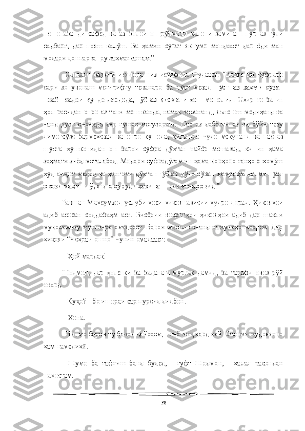   
пешонабанди   сафед   ва   аз   болои   он   р ймоли   калони   заминаш   пур   аз   гулиӯ
садбарг,   дар   пояш   кал ш.   Ба   ҳамин   сурат   як   умр   мондааст   дар   ёди   ман	
ӯ
модари  онпарва- ру заҳматкашам.”	
ҷ
  Санъати   бадеии   истиора   низ   истифода   шудааст:   “Вақте   ки   суфраро
сари   зонувонаш   мегирифту   теванаро   ба   п ст   мезад  	
ӯ п ст   аз   захми   с зан	ӯ ӯ
ноаён   садои   кунде   дардода,   гўё   аз   қисмати   хеш   менолид .   Охир   то   ба   ин
ҳол расидан онро аз тани меш канда, намак мезананд,  яъне ош медиҳанд ва
чанд   р з   печонида   дар   г шае   мегузоранд.   Пас   аз   даббоғ   аз   он   бўйи   тезу	
ӯ ӯ ӣ
димоғс зе   бармехезад   ва   онро   кушода,   қилашро   чудо   мекунанд   ва   пас   аз
ӯ
шуста   хушконидан   он   барои   суфра   д хтан   тайёр   мешавад,   ки   ин   ҳама	
ӯ
заҳмати зиёд металабад. Модари суфрад зам ин ҳама корҳоро танҳою хом ш
ӯ ӯ
худ ан ом медод ва ҳангоми д хтан  	
ҷ ӯ г ё аз н ги с зан ҳамроҳи нолаи п ст	ӯ ӯ ӯ ӯ
овози маҳини ў, яъне суруди ҳазинаш низ метаровид .” 
Равшан Махсумзод  услуби хоси ҳикоянависии худро дорад. Ҳикояҳои
адиб   асосан   соддафаҳм   аст.   Бисёрии   воқеотҳои   ҳикояҳои   адиб   дар   шакли
муколамаву   мунозира   омадааст.   Барои   мисол   якчанд   намунаҳо   меорем.   Дар
ҳикояи “Чеҳраи ошно” чунин омадааст:
 - Ҳой мардак! 
Шодмон,   дар   ҳоле   ки   ба   баданаш   мурғак   дамид,   ба   тарафи   овоз   рўй
овард.
 - Ку о? - бо ишораи сар пурсид дидбон.	
ҷ
 - Хона. 
- Ч , мо барои ту бачаи  айраем, - лаб ин  кард вай. Саломи худоиятро	
ӣ ҷ ҷ
ҳам намедиҳ . 	
ӣ
-   Шумо   ба   тафтиш   банд   будед,   -   гуфт   Шодмон,   -   халал   расондан
нахостам. 
38 