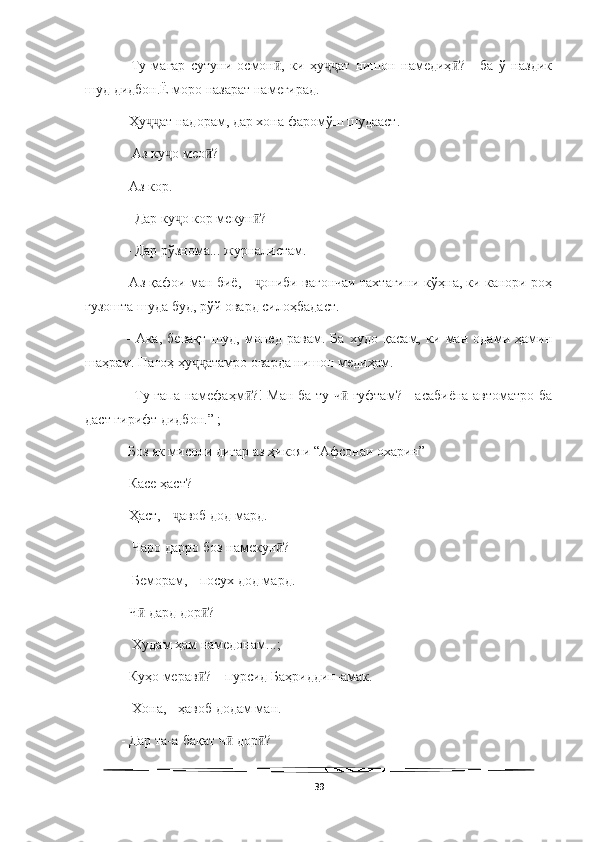   
-   Ту   магар   сутуни   осмон ,   ки   ҳу ат   нишон   намедиҳ ?   -   ба   ў   наздикӣ ҷҷ ӣ
шуд дидбон.Ё моро назарат намегирад. 
- Ҳу ат надорам, дар хона фаромўш шудааст.	
ҷҷ
 - Аз ку о мео ? 	
ҷ ӣ
- Аз кор.
 – Дар ку о кор мекун ?
ҷ ӣ
 – Дар рўзнома... журналистам. 
- Аз қафои ман биё, -  ониби вагончаи тахтагини кўҳна, ки канори роҳ	
ҷ
гузошта шуда буд, рўй овард силоҳбадаст.
  -   Ака,   бевақт   шуд,   монед   равам.   Ба   худо   қасам,   ки   ман   одами   ҳамин
шаҳрам. Пагоҳ ҳу атамро оварда нишон медиҳам.	
ҷҷ
  - Ту гапа намефаҳм ?! Ман ба ту ч  гуфтам? - асабиёна автоматро ба	
ӣ ӣ
даст гирифт дидбон.” ; 
  Боз як мисоли дигар аз ҳикояи “Афсонаи охарин”
- Касе ҳаст? 
- Ҳаст, -  авоб дод мард.	
ҷ
 - Чаро дарро боз намекун ? 	
ӣ
 - Беморам, - посух дод мард. 
- Ч  дард дор ? 	
ӣ ӣ
 - Худам ҳам намедонам...;
- Куҳо мерав ? – пурсид Баҳриддин-амак.	
ӣ
 - Хона, - ҳавоб додам ман. 
- Дар та-а-бақат ч  дор ? 	
ӣ ӣ
39 