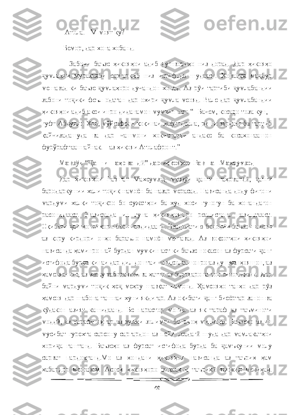   
 - Атола. - М-моят ку? 
- Бемор, дар хона хобанд.
      Забони   баъзе   ҳикояҳои   адиб   душвориҳо   низ   дорад.   Дар   ҳикояҳо
умлаҳои   мураккаби   сертаркиб   низ   истифода   шудааст.   Хонанда   ма бурҷ ҷ
мешавад   ки   баъзе   умлаҳоро   дучандон   хонад.   Аз   р и   тартиби   умлабандии	
ҷ ӯ ҷ
забони   то ики   феъл   одатан   дар   охири   умла   меояд.   Вале   дар   умлабандии	
ҷ ҷ ҷ
ҳикояҳои адиб акси инро диданамон мумкин аст: “- Бачем, косаро тоза кун, -
гуфт Абдулло Хол, мўйсафеди қоқинаи ҳафтодсола, риши зардаш  ба тартиб
қайчизадашуда   ва   дар   чашмони   хокистарии   андаке   ба   косахонаашон
фурўрафтааш айнак. – аз ҳикояи Атолафронт.”
           Мавз и “ анги шаҳрванд ” дар ҳикояҳои Равшан Махсумзод
ӯ Ҷ ӣ
Дар   ҳикояҳои   Равшан   Махсумзод   мавз и   анги   шаҳрванд ,   анги	
ӯ ҷ ӣ ҷ
бародаркушии хали то ик намоён ба назар мерасад. Нависанда доду фиғони	
ҷ
мардуми   халқи   то икро   бо   сужетҳои   ба   худ   хоси   гуногун   ба   хонандагон	
ҷ
расонидааст.   Нависанда   ин   гуна   ҳикояҳояшро   реалистона   навиштааст.
Оқибати  ангҳо ошкоро баён гардидаанд. Беадолатию бедодии баъзе шахсон	
ҷ
аз   кору   кирдори   онҳо   бараъло   намоён   мешавад.   Аз   воқеотҳои   ҳикояҳои
нависанда ҳаминро пай бурдан мумкин аст ки баъзе нокасон аз фурсати  анг	
ҷ
истифода бурда кинаи дар дил доштаи чандсолаашонро аз душманҳояшон, аз
ҳамсояашон, аз хешу таборашон ва ҳатто аз бародаронашон ситониданд. Дар
байни   мардуми   то ик   ҳе   меҳру   шавқат   намонд.   Ҳамсояҳо   танҳо   дар   р з	
ҷ ҷ ӯ
ҳамсоя дар шабона ташнаи хуни якдигар. Аз оқибати  анг бисёртар занон ва	
ҷ
к дакон   азият   кашидаанд.   Бе   парастор   монда   аз   як   тараф   аз   таъминоти	
ӯ
модд ,   аз   тарафи   дигар   аз   зулми   золимон   бепаноҳ   монданд.   Баъзеҳо   аз   ин	
ӣ
мусибат   гурехта   сарсону   саргардон   аз   пайи   осадаг   шуда   дар   мамлакатҳои	
ӣ
хори а   гаштанд.   Баъзеҳо   аз   фурсат   истифода   бурда   ба   амъкунии   молу	
ҷ ҷ
сарват   пардохтанд.Мо   аз   хондани   ҳикояҳои   нависанда   аз   таърих   ҳам
хабардор   мешавем.   Асоси   ҳикояҳоро   воқеаҳои   таърих   ташкил   медиҳад.	
ӣ
40 