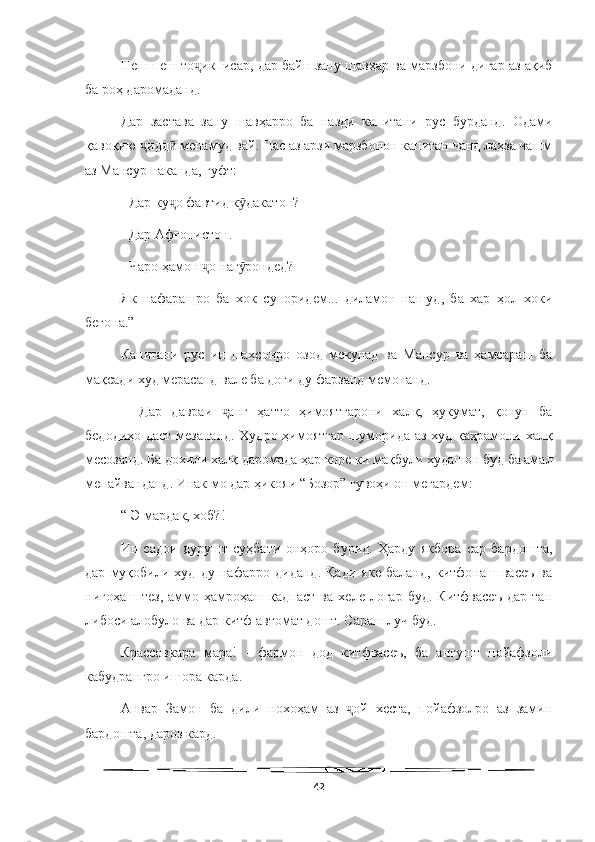   
Пеш-пеш то икписар, дар байн зану шавҳар ва марзбони дигар аз ақибҷ
ба роҳ даромаданд.
Дар   застава   зану   шавҳарро   ба   назди   капитани   рус   бурданд.   Одами
қавоқию  идд  менамуд вай. Пас аз арзи марзбонон капитан чанд лаҳза чашм	
ҷ ӣ
аз Мансур наканда, гуфт:
- Дар ку о фавтид к дакатон?	
ҷ ӯ
- Дар Афғонистон.
- Чаро ҳамон  о наг рондед?	
ҷ ӯ
Як   нафарашро   ба   хок   супоридем...   диламон   нашуд,   ба   хар   ҳол   хоки
бегона.”
Капитани   рус   ин   шахсонро   озод   мекунад   ва   Мансур   ва   ҳамсараш   ба
мақсади худ мерасанд вале ба доғи ду фарзанд мемонанд.
    Дар   давраи   анг   ҳатто   ҳимоятгарони   халқ,   ҳукумат,   қонун   ба	
ҷ
бедодиҳо даст мезананд. Худро ҳимоятгар шуморида аз худ қаҳрамони халқ
месозанд. Ба дохили халқ даромада ҳар коре ки мақбули худашон буд ба амал
мепайванданд. Инак мо дар ҳикояи “Бозор” гувоҳи он мегардем: 
“-Э мардак, хоб?!
Ин   садои   дурушт   суҳбати   онҳоро   бурид.   Ҳарду   якбора   сар   бардошта,
дар   муқобили   худ   ду   нафарро   диданд.   Қади   яке   баланд,   китфонаш   васеъ   ва
нигоҳаш   тез,   аммо   ҳамроҳаш   қадпаст   ва   хеле   лоғар   буд.   Китфвасеъ   дар   тан
либоси алобуло ва дар китф автомат дошт. Сараш луч буд.
Крассовкара   мара!   -   фармон   дод   китфвасеъ,   ба   ангушт   пойафзоли
кабудрангро ишора карда.
Анвар   Замон   ба   дили   нохоҳам   аз   ой   хеста,   пойафзолро   аз   замин	
ҷ
бардошта, дароз кард.
42 