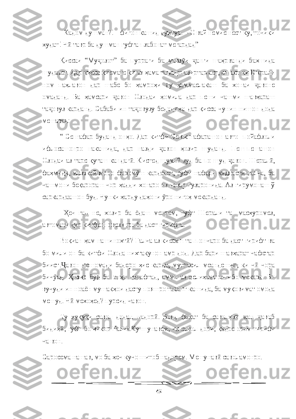   
- Кадом душман?! - фигон кашид духтур. – О вай немис нест-ку, точики
худат! Ч  тавр ба душман гуфтан забонат мегардад”ӣ
Қиссаи   “Му озот”   ба   пурраги   ба   мавз и   анги   шаҳрванди   бахшида	
ҷ ӯ ҷ
шудааст. Дар қисса қисмате ки аз ҳама таъсирпазиртар аст, он аст ки Шерали
ном   паҳлавон   дар   шабе   бо   ҳамроҳи   ду   ҳаммаслакаш   ба   хонаи   авоне	
ҷ
омаданд.   Ба   ҳамсари   авон   Озодаи   ҳомила   дар   пеши   чашми   шавҳараш	
ҷ
та овуз карданд. Сабаби ин та овузу бедодиҳо дар қисса чунин нишон дода	
ҷ ҷ
мешавад: 
“ Се нафар буданд онҳо. Дар китфи Ce як нафарашон авто- пойафзоли
ифлосашонро   накашида,   дар   назди   авон   ҳозир   шуданд.   Пеш-пешашон	
ҷ
Озодаи аз тарс қуташ кандаг . Кистед шумо? зуд ба по шуд  авон. Шерал ,	
ӣ ҷ ӣ
фаҳмиди,   аллакай   моро   фаром ш   кардааст,   гуфт   нафари   кадпасти   ғалча,   ба	
ӯ
чашмони беқарораш чор ҳадди хонаро аз назар гузаронида. Аз гирумонаш ў
саркардаашон буд. Чунки ҳарду даҳони  ро нигоҳ мекарданд.	
ӯ
  Ҳеч   гап   не,   хозир   ба   ёдаш   меорем,   гуфт   Шерали   та-   масхуромез,
автомати дар китфаш овезонро ба даст гирифта.
Воқиан ҳам нашинохт ? Ғалча аз кисааш таппончаро ба даст гирифт ва	
ӣ
бо мили он ба китфи Озода нихтакунон амр дод. Дар бари шавҳарат чафстар
биист. авон   пешомади   бадеро   ҳис   карда,   муттасил   меандешид,   ки   ч   чора	
Ҷ ӣ
бич яд.   Ҳозир   буд   ба   онҳо   дарафтад,   аммо   аз   аслиҳаашон   ибо   мекард.   Бо	
ӯ
вучуди ин ноаён мушакҳои дасту пояшро таранг кашида, ба муқовимат омода
мешуд. Ч  мехоҳед? пурсид чавон.	
ӣ
Ту   ҳуқуқи   савол   додан   надор .   Бояд   фақат   ба   саволҳои   ман   авоб	
ӣ ҷ
бидиҳ , гуфт бо викор Ғалча.Ку шунавем, чи савол дори, қадре ором гирифт	
ӣ
ча вон.
Саросема нашав, мо ба ҳеч кучо шитоб надорем. Мешунав  саволамонро.	
ӣ
45 