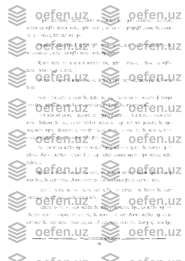   
Шумо   саросема   нестед,   аммо   ман   вақти   бо   шумо   лаққидан   надорам,
корам   аз   м йи   сарам   зиёд,   гуфт   чавон,   ки   аз   ин   пурсу й   лаҳза   ба   лаҳзаӯ ҷӯ
ғашаш омада, бетоқат мешуд.
Фаҳмиди, аз нав ба Шерал  р й овард Ғалча, вақт надоштааст барои ба	
ӣ ӯ
мо лаққидан, кораш аз м йи сараш зиёд будааст.	
ӯ
Ҳозир   сарашро   қоқоқоқ   метарошем,   гуфт   Шерали,   -   баъд   на   м йи	
ӯ
сараш мемонаду на кораш!
Фикри оли аноб, завқид Ғалча ва бада  р й овар- да, фармуд: Қайчиро	
ҷ ӯ
биёр!
Чавон   Озодаро   андаке   ба   қафо   кашид.   Ғалча   аз   ин   холати   ў   рамуз
гирифта, гуфт: Бе нағма биист, агар аз  оят би унби, мепаронам.	
ҷ ҷ
- Ч  мехоҳ  аз ман! қадаме пеш гузошт чавон. - Боз савол... одам агар	
ӣ ӣ
зотан   бефахм   бошад,   дигар   тарбия   карданаш   душвор   мешудааст,   ба   худ
ва оҳати   мута-   факкирона   гирифт   Ғалча   ва   таппончаашро   ба   ҳаво   алвонч	
ҷ
дода, амр кард: Бандед дасту пойи  ро!	
ӯ
Ва   нохост   аз   зарби   мушти   мисли   путк   вазнини   авон   ба   тахтаи   пушт	
ҷ
афтид.   Аз   ин   зарбаи   ногаҳон   он   ду   нафар   лаҳзае   худро   гум   карда,   қафо	
ӣ
рафтанд.
авон   хост   таппончаи   Ғалчаро,   ки   ҳамаг   се-чор   қадам   дуртар   аз   ў	
Ҷ ӣ
мехобид, ба даст гирад. Аммо чирроси Озода лаҳзае  ро андармон кард.	
ӯ
Парон!   наъра   кашид   Ғалча   дар   ойи   нишастааш   ва   барои   ба   даст	
ҷ
овардани таппончааш даст дароз кард.
Нафаре   ки   то   ин   дам   ҳарфе   ба   забон   наоварда   буд,   аз   зарби   мушти
обдори   чавон   шикамашро   дошта,   ба   замин   нишаст.   Аммо   зарбаи   қундоқи
автомат  ба   паси  сараш  раси  да,   аз  пой  даровард   чавонро.   Сахту   онкоҳ   буд	
ҷ
46 