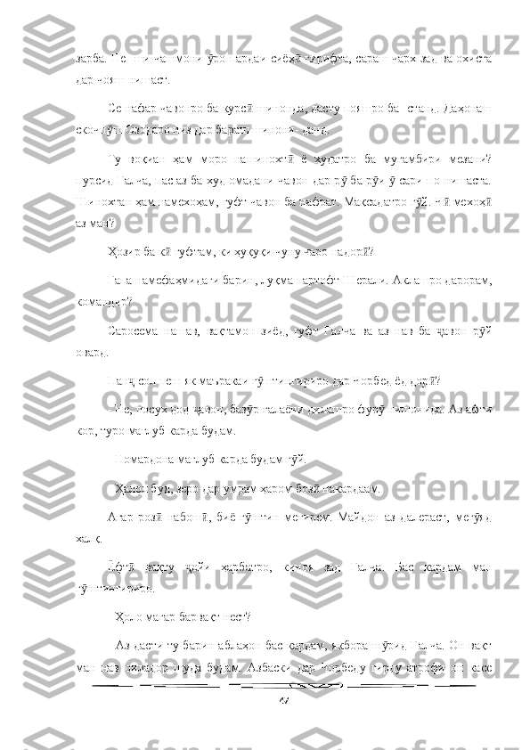   
зарба. Пе- ши чашмони  ро пардаи сиёҳ  гирифта, сараш чарх зад ва охистаӯ ӣ
дар чояш нишаст.
Се нафар чавонро ба курс  шинонда, дасту пояшро ба- станд. Даҳонаш	
ӣ
скочп ш Озодаро низ дар бараш шинони- данд.	
ӯ
Ту   воқиан   ҳам   моро   нашинохт   ё   худатро   ба   мугамбири   мезани?	
ӣ
пурсид Ғалча, пас аз ба худ омадани чавон дар р  ба р и   сари по нишаста.	
ӯ ӯ ӯ
Шинохтан ҳам намехоҳам, гуфт чавон ба нафрат. Мақсадатро г й. Ч  мехоҳ	
ӯ ӣ ӣ
аз ман?
Ҳозир ба к  гуфтам, ки ҳуқуқи чуну чаро надор ?	
ӣ ӣ
Гапа намефаҳмидаги барин, луқма партофт Шерали. Аклашро дарорам,
командир?
Саросема   нашав,   вақтамон   зиёд,   гуфт   Ғалча   ва   аз   нав   ба   авон   р й	
ҷ ӯ
овард.
Пан  сол пеш як маъракаи г штингириро дар Чорбед ёд дор ?	
ҷ ӯ ӣ
- Не, посух дод  авон, баз р ғалаёни дилашро фур  нишонида. Аз афти	
ҷ ӯ ӯ
кор, туро мағлуб карда будам.
- Номардона мағлуб карда будам г й.	
ӯ
- Ҳалол буд, зеро дар умрам ҳаром боз  накардаам.	
ӣ
Агар   роз   набош ,   биё   г штин   мегирем.   Майдон   аз   далераст,   мег яд	
ӣ ӣ ӯ ӯ
халқ.
Ёфт   вақту   ойи   ҳарбатро,   киноя   зад   Ғалча.   Бас   кардам   ман	
ӣ ҷ
г штингириро.	
ӯ
- Ҳоло магар барвақт нест?
- Аз дасти ту барин аблаҳон бас кардам, якбора ш рид Ғалча. Он вақт	
ӯ
ман   нав   оиладор   шуда   будам.   Азбаски   дар   Чорбеду   гирду   атрофи   он   касе
47 