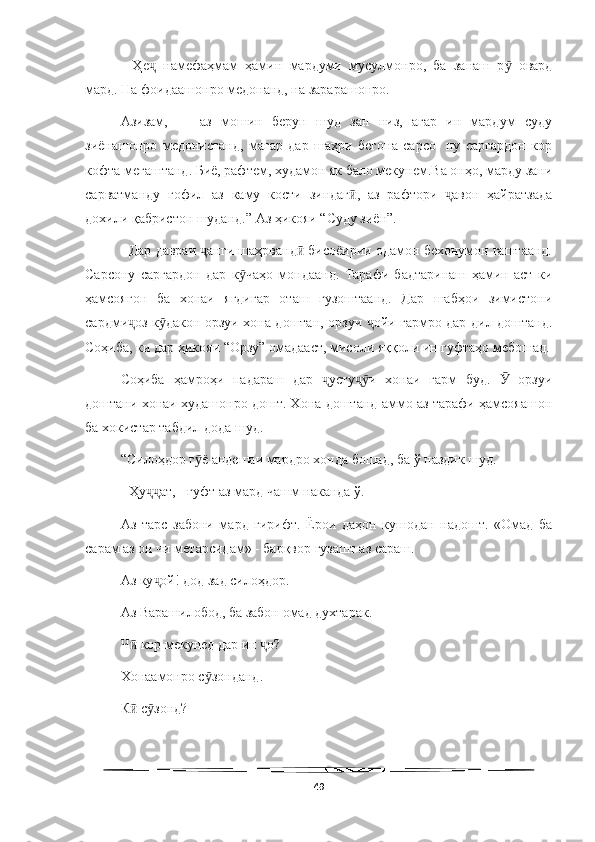   
-   Ҳе   намефаҳмам   ҳамин   мардуми   мусулмонро,   ба   занаш   р   овардҷ ӯ
мард. На фоидаашонро медонанд, на зарарашонро.
Азизам,   —   аз   мошин   берун   шуд   зан   низ,   агар   ин   мардум   суду
зиёнашонро   медонистанд,   магар   дар   шаҳри   бегона   сарсо-   ну   саргардон   кор
кофта мегаштанд. Биё, рафтем, худамон як бало мекунем.Ва онҳо, марду зани
сарватманду   ғофил   аз   каму   кости   зиндаг ,   аз   рафтори   авон   ҳайратзада	
ӣ ҷ
дохили қабристон шуданд.” Аз ҳикояи “Суду зиён”.
   Дар давраи  анги шаҳрванд  бисоёирии одамон бехонумон гаштаанд.	
ҷ ӣ
Сарсону   саргардон   дар   к чаҳо   мондаанд.   Тарафи   бадтаринаш   ҳамин   аст   ки	
ӯ
ҳамсоягон   ба   хонаи   ягдигар   оташ   гузоштаанд.   Дар   шабҳои   зимистони
сардми оз к дакон орзуи хона доштан, орзуи  ойи гармро дар дил доштанд.	
ҷ ӯ ҷ
Соҳиба, ки дар ҳикояи “Орзу” омадааст, мисоли яққоли ин гуфтаҳо мебошад.
Соҳиба   ҳамроҳи   падараш   дар   усту и   хонаи   гарм   буд.     орзуи	
ҷ ҷӯ Ӯ
доштани хонаи худашонро дошт. Хона доштанд аммо аз тарафи ҳамсояашон
ба хокистар табдил дода шуд. 
“Силоҳдор г ё андешаи мардро хонда бошад, ба ў наздик шуд. 	
ӯ
- Ҳу ат, - гуфт аз мард чашм наканда ў.	
ҷҷ
Аз   тарс   забони   мард   гирифт.   Ёрои   даҳон   кушодан   надошт.   «Омад   ба
сарам аз он чи метарсидам» - барқвор гузашт аз сараш.
Аз ку ой! дод зад силоҳдор.
ҷ
Аз Варашилобод, ба забон омад духтарак.
Ч  кор мекунед дар ин  о?	
ӣ ҷ
Хонаамонро с зонданд.	
ӯ
К  с зонд?	
ӣ ӯ
49 