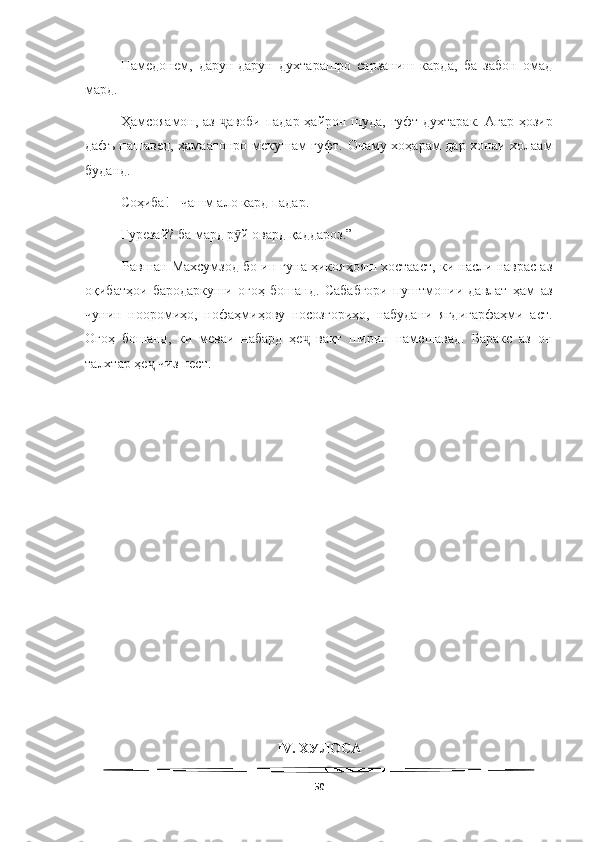   
Намедонем,   дарун-дарун   духтарашро   сарзаниш   карда,   ба   забон   омад
мард.
Ҳамсояамон, аз  авоби падар ҳайрон шуда, гуфт духтарак. Агар ҳозирҷ
дафъ нашавед, ҳамаатонро мекушам гуфт. Очаму хоҳарам дар хонаи холаам
буданд.
Соҳиба! - чашм ало кард падар.
Гурезай? ба мард р й овард қаддароз.”	
ӯ
          Равшан Махсумзод бо ин гуна ҳикояҳояш хостааст, ки насли наврас аз
оқибатҳои   бародаркуши   огоҳ   бошанд.   Сабабгори   пуштмонии   давлат   ҳам   аз
чунин   нооромиҳо,   нофаҳмиҳову   носозгориҳо,   набудани   ягдигарфаҳми   аст.
Огоҳ   бошанд,   ки   меваи   набард   ҳе   вақт   ширин   намешавад.   Баракс   аз   он	
ҷ
талхтар ҳе  чиз нест.	
ҷ
IV. ХУЛОСА
50 