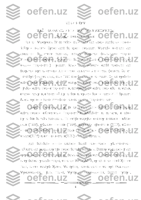   
БОБИ ЯКУМ
ҲАЁТ ВА ФАЪОЛИЯТИ РАВШАН МАХСУМЗОД
Зиндагиномаи нависанда
      Равшан   Махсумзод   27   сентябри   соли   1963   дар   деҳаи   Дарбанди   ноҳияи
Бойсуни   вилояти   Сурхондарё   ба   аҳон   омадааст.   Мактаби   миёнаро   дарҷ
деҳаашон   ба   итмом   расонда,   вориди   факултаи   филологияи   то ики	
ҷ
Университети  давлатии  То икистон  ба  номи В.И.Ленин  (ҳозира  Донишгоҳи	
ҷ
миллии   То икистон)   шудааст.   Баъди   адои   хизмати   ҳарб   таҳсилро   дар	
ҷ ӣ
факултаи   журналистикаи   Донишгоҳи   давлатии   Ленинград   (ҳозира   Санкт-
Петербург)  идома  дода, соли 1990 соҳиби диплом  гаштааст.  Сипас  мухбири
ҳафтаномаи   «Сухан»,   котиби   масъули   ҳафтаномаи   «Саховат»,   мудири
ш ъбаи ҳафтаномаи «То икистон», сармуҳаррири ҳафтаномаи «Зан ва мард»,	
ӯ ҷ
«Чархи гардун»,   «Вечерний Душанбе» ва мудири бахши насри ИНТ будааст.
Алҳол муовини раиси Иттифоқи нависандагони То икистон аст.	
ҷ
Нахустин   ҳикояҳояш   ҳан з   аз   овони   дониш й   дар   р зномаву	
ӯ ҷӯ ӣ ӯ
ҳафтаномаҳои   «Комсомоли   То икистон»,   «Адабиёт   ва   санъат»,   «Паёми
ҷ
Душанбе»   ба   табъ   расидаанд.   То   имр з   ма м аи   ҳикояву   қиссаҳояш   «Арзи	
ӯ ҷ ӯ
дил»   (1997),   «Қалами   шинос»   (1998),   «Духтари   к ҳистон»   (2003),   «Сояи	
ӯ
ишқ»   (2007),   «Кафан   киса   надорад»   (2009),   «Пули   Сирот»   (2012),   «Дили
модар»(2016) ва «Ишқи зистан»(2020) интишор ёфтаанд.
Дар   баробари   иншои   асарҳои   баде   навиштаҳои   публитсистиаш	
ӣ
пайваста дар ма аллаву р зномаҳо ба табъ мерасанд. Эссеву мақолаҳои   дар	
ҷ ӯ ӯ
хусуси   зиндагии   ибратом з   ва   фаъолияти   пурсамари   чеҳраҳои   мондагори	
ӯ
илму фарҳангу адаби то ик, монанди Устод Айн , ҳунарпешаи ном  Ҳошим	
ҷ ӣ ӣ
Гадо,   олими   маъруф   Ҳамид   Мансуров,   нависандагони   машҳур   Фазлиддин
Муҳаммадиев,   П лод   Толис,   Мутеулло   На миддинов,   Саттор   Турсун,	
ӯ ҷ
6 