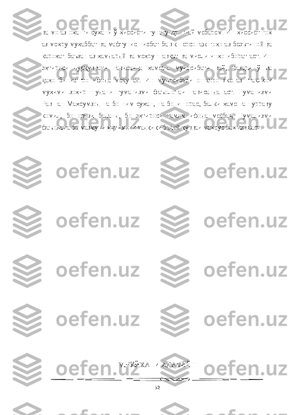   
ва мо аз оҳанги сухани ў ҳиссиёти гуногунеро пай мебарем. Ин ҳиссиёт гоҳ
аз меҳру муҳаббат ва мафтуние нисбат ба як персонаж гоҳо аз беэътино  ваӣ
кароҳат   баъзан   аз   ҳамдард   ва   меҳру   шавқат   ва   мисли   инҳо   иборат   аст.   Ин	
ӣ
эҳтироси   пурқуввати   нависанда   ҳамеша   муносибати   вай,   назари   ў   ва
аҳонбиниашро   ифода   мекунад.   Ин   муносибати   ошкоро   яке   аз   шаклҳои	
ҷ
муҳими   зоҳир   шудани   гуманизми   фаъолонаи   нависанда   аст.   Гуманизми
Равшан   Махсумзод   на   бо   ним   сухан,   на   бо   ишорае,   балки   ҳамеша   пурраву
комил,   бо   овози   баланд,   бо   эҳтироси   тамом   ифода   меёбад.   Гуманизми
фаъолона ба мазмуни и тимоии тадқиқи баде  қувваи махсус бахшидааст. 	
ҷ ӣ
V.Р ЙХАТИ АДАБИЁТ	
Ӯ
52 
