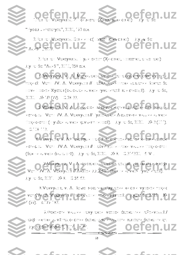   
       1.Равшан Махсумзод. Ишқи зистан (Қисса ва ҳикояҳо)  –  Душанбе: 
“Руская литература”, 2020, 192 саҳ.
       2.Равшан Махсумзод. Сояи ишқ (Повест ва ҳикояҳо)  –  Душанбе: 
“ Адиб ” , 2007.
              3.Равшан   Махсумзод.   Пули   сирот   (Ҳикояҳо,   повестҳо,   андешаҳо)     –
Душанбе: “Адиб ”, 2010, 258 саҳ.
              4.Маҳмудов,   М.   А.   Марҳилаҳои   асосии   ташаккули   ҳикояи   муосири
то ик   [Матн]   /М.   А.   Маҳмудов   //   ПаеWми   Донишгоҳи   давлатии   Бохтар   ба	ҷ ӣ
номи Носири Хусрав (силсилаи илмҳои гуманитар  ва иқтисод ). – Душанбе,	
ӣ ӣ
2020. – № 1/3 (77). – С.28-33.
              5.Маҳмудов,   М.   А.   Инъикоси   воқеияти   и тимо   дар   ҳикояи   замони
ҷ ӣ
истиқлол [Матн] /М. А. Маҳмудов // Гузоришҳои Академияи миллии илмҳои
То икистон (шуъбаи илмҳои  амъиятшинос ). – Душанбе, 2020. – № 3 (011).	
ҷ ҷ ӣ
– С.108-113.  
         6.Маҳмудов, М. А. Таҳаввули шакл  ва сохтории жанри ҳикояи давраи	
ӣ
истиқлол   [Матн]   /М.А.   Маҳмудов   //   Па
еWми   Донишгоҳи   миллии   То икистон	ҷ
(бахши илмҳои филолог ). – Душанбе, 2020. – № 8. – С.314320.  [6-М]. 	
ӣ
                7.Маҳмудов,   М.   А.   Шеваҳои   шахсиятпардоз   дар   ҳикояи   имр з	
ӣ ӯ
[Матн] /М. А. Маҳмудов // Ахбори ДДҲБСТ  (бахши илмҳои гуманитар ). –	
ӣ
Душанбе, 2021. – № 8. – С.56-63.  
                8.Маҳмудов,   м.   А.   Баъзе   вижагиҳои   ҳунарии   ҳикояи   муосири   то ик
ҷ
[матн] /м. А. Маҳмудов // па	
еWми донишгоҳи ом згор . – Душанбе: 2022. – №	ӯ ӣ
4 (99). – с.179-183.  
              9.Феҳристи   миллии   намунаҳои   мероси   фарҳангии   ғайримодд ./	
ӣ
паж шиҳгоҳи илм -тадқиқотии фарҳанг ва иттилооти вазорати фарҳанги  т.	
ӯ ӣ ҷ
– Душанбе: “Ирфон”, 2014, - с. 64.
53 