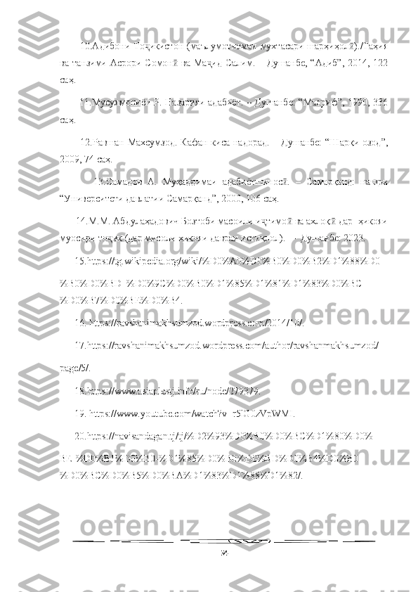   
           10.Адибони То икистон (маълумотномаи мухтасари шарҳиҳол )./Таҳияҷ ӣ
ва танзими Асрори Сомон  ва Ма ид  Салим. – Душанбе,  “Адиб”,  2014, 122	
ӣ ҷ
саҳ.
           11.Мусулмониён Р. Назарияи адабиёт. – Душанбе: “Маориф”, 1990, 336
саҳ.
           12.Равшан Махсумзод.  Кафан киса надорад.  – Душанбе:  “Шарқи озод”,
2009, 74 саҳ.
            13.Самадов   А.   Муқаддимаи   адабиётшинос .   –   Самарқанд:   нашри	
ӣ
“Университети давлатии Самарқанд”, 2000, 106 саҳ. 
      14.М.М. Абдулаҳадович Бозтоби масоили и тимо  ва ахлоқ  дар  ҳикояи	
ҷ ӣ ӣ
муосири то ик (дар мисоли ҳикояи давраи истиқлол).  –  Душанбе: 2023.	
ҷ
      15.https://tg.wikipedia.org/wiki/%D0%A0%D0%B0%D0%B2%D1%88%D0
%B0%D0%BD_%D0%9C%D0%B0%D1%85%D1%81%D1%83%D0%BC
%D0%B7%D0%BE%D0%B4.
      16. https://ravshanimakhsumzod.wordpress.com/2014/10/.
      17.https://ravshanimakhsumzod.wordpress.com/author/ravshanmakhsumzod/
page/5/.
      18.https://www.asiaplustj.info/ru/node/279379.
      19. https://www.youtube.com/watch?v=r5lG0zVpWMI.
      20.https://navisandagan.tj/tj/%D2%93%D0%B0%D0%BC%D1%80%D0%
BE-%D0%B1%D0%B0-%D1%85%D0%B0%D0%BD%D0%B4%D0%B0-
%D0%BC%D0%B5%D0%BA%D1%83%D1%88%D1%82/.
54 