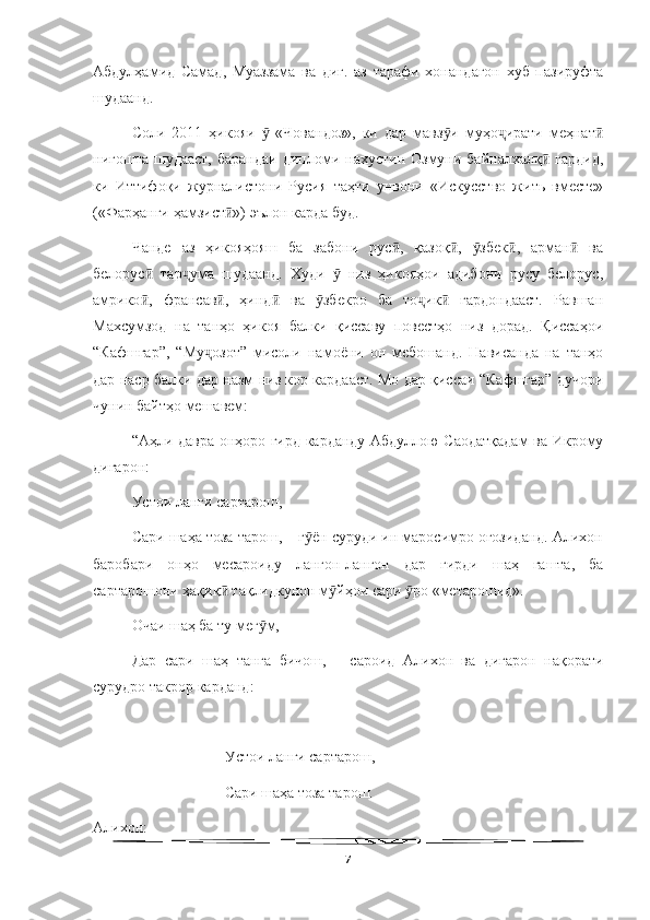  
Абдулҳамид   Самад,   Муаззама   ва   диг.   аз   тарафи   хонандагон   хуб   пазируфта
шудаанд.
Соли   2011   ҳикояи     «Човандоз»,   ки   дар   мавз и   муҳо ирати   меҳнатӯ ӯ ҷ ӣ
нигошта  шудааст,  барандаи  дипломи нахустин  Озмуни байналхалқ   гардид,	
ӣ
ки   Иттифоқи   журналистони   Русия   таҳти   унвони   «Искусство   жить   вместе»
(«Фарҳанги ҳамзист ») эълон карда буд.	
ӣ
Чанде   аз   ҳикояҳояш   ба   забони   рус ,   қазоқ ,   збек ,   арман   ва	
ӣ ӣ ӯ ӣ ӣ
белорус   тар ума   шудаанд.   Худи     низ   ҳикояҳои   адибони   русу   белорус,	
ӣ ҷ ӯ
амрико ,   франсав ,   ҳинд   ва   збекро   ба   то ик   гардондааст.   Равшан
ӣ ӣ ӣ ӯ ҷ ӣ
Махсумзод   на   танҳо   ҳикоя   балки   қиссаву   повестҳо   низ   дорад.   Қиссаҳои
“Кафшгар”,   “Му озот”   мисоли   намоёни   он   мебошанд.   Нависанда   на   танҳо	
ҷ
дар наср балки дар назм низ кор кардааст. Мо дар қиссаи “Кафшгар” дучори
чунин байтҳо мешавем:
“Аҳли давра онҳоро гирд карданду Абдуллою Саодатқадам ва Икрому
дигарон:
Устои ланги сартарош,
Сари шаҳа тоза тарош, – г ён суруди ин маросимро оғозиданд. Алихон	
ӯ
баробари   онҳо   месароиду   лангон-лангон   дар   гирди   шаҳ   гашта,   ба
сартарошони ҳақиқ  тақлидкунон м йҳои сари  ро «метарошид».	
ӣ ӯ ӯ
Очаи шаҳ ба ту мег м,	
ӯ
Дар   сари   шаҳ   танга   бичош,   –   сароид   Алихон   ва   дигарон   нақорати
сурудро такрор карданд:
Устои ланги сартарош,
Сари шаҳа тоза тарош.
Алихон:
7 