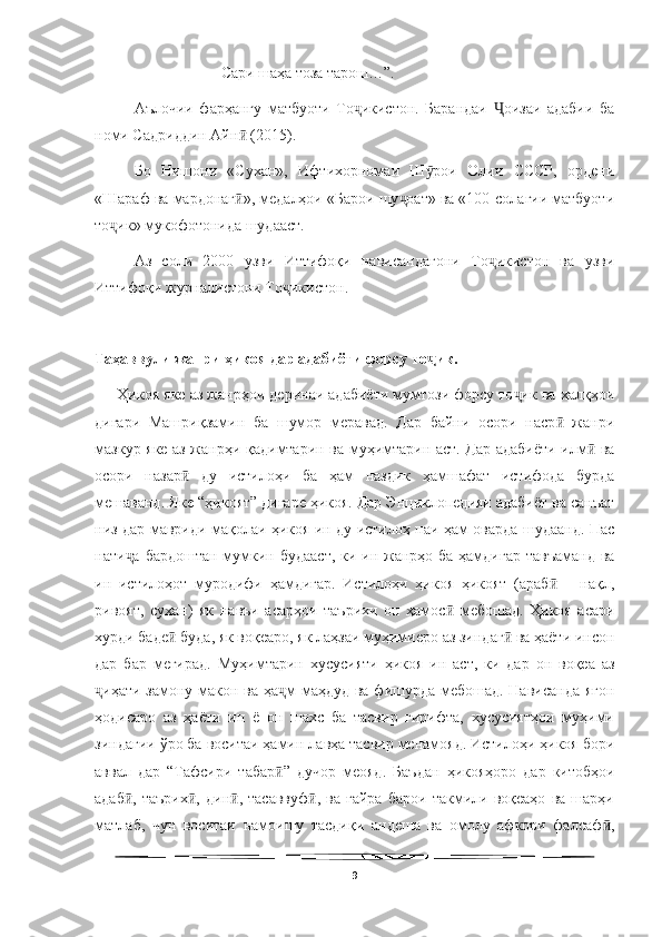   
Сари шаҳа тоза тарош…”.
Аълочии   фарҳангу   матбуоти   То икистон.   Барандаи   оизаи   адабии   баҷ Ҷ
номи Садриддин Айн  (2015).	
ӣ
Бо   Нишони   «Сухан»,   Ифтихорномаи   Ш рои   Олии   СССР,   ордени	
ӯ
«Шараф ва мардонаг », медалҳои «Барои шу оат» ва «100-солагии матбуоти	
ӣ ҷ
то ик» мукофотонида шудааст.	
ҷ
Аз   соли   2000   узви   Иттифоқи   нависандагони   То икистон   ва   узви	
ҷ
Иттифоқи журналистони То икистон.	
ҷ  
Таҳаввули жанри ҳикоя дар адабиёти форсу то ик.	
ҷ
      Ҳикоя яке аз жанрҳои деринаи адабиёти мумтози форсу то ик ва халқҳои	
ҷ
дигари   Машриқзамин   ба   шумор   меравад.   Дар   байни   осори   наср   жанри	
ӣ
мазкур яке аз жанрҳи қадимтарин ва муҳимтарин аст. Дар адабиёти илм  ва	
ӣ
осори   назар   ду   истилоҳи   ба   ҳам   наздик   ҳамшафат   истифода   бурда	
ӣ
мешаванд. Яке “ҳикоят” дигаре ҳикоя. Дар Энциклопедияи адабиёт ва санъат
низ дар мавриди мақолаи ҳикоя ин ду истилоҳ паи ҳам оварда шудаанд. Пас
нати а бардоштан мумкин будааст, ки ин жанрҳо ба ҳамдигар тавъаманд  ва	
ҷ
ин   истилоҳот   муродифи   ҳамдигар.   Истилоҳи   ҳикоя   ҳикоят   (араб   –   нақл,	
ӣ
ривоят,   сухан)   як   навъи   асарҳои   таърихи   он   ҳамос   мебошад.   Ҳикоя   асари	
ӣ
хурди баде  буда, як воқеаро, як лаҳзаи муҳимиеро аз зиндаг  ва ҳаёти инсон	
ӣ ӣ
дар   бар   мегирад.   Муҳимтарин   хусусияти   ҳикоя   ин   аст,   ки   дар   он   воқеа   аз
иҳати замону макон ва ҳа м  маҳдуд ва фишурда мебошад. Нависанда  ягон	
ҷ ҷ
ҳодисаро   аз   ҳаёти   ин   ё   он   шахс   ба   тасвир   гирифта,   хусусиятҳои   муҳими
зиндагии ўро ба воситаи ҳамин лавҳа тасвир менамояд. Истилоҳи ҳикоя бори
аввал   дар   “Тафсири   табар ”   дучор   меояд.   Баъдан   ҳикояҳоро   дар   китобҳои	
ӣ
адаб ,   таърих ,   дин ,   тасаввуф ,   ва   ғайра   барои   такмили   воқеаҳо   ва   шарҳи	
ӣ ӣ ӣ ӣ
матлаб,   чун   воситаи   намоишу   тасдиқи   андеша   ва   омолу   афкори   фалсаф ,	
ӣ
9 